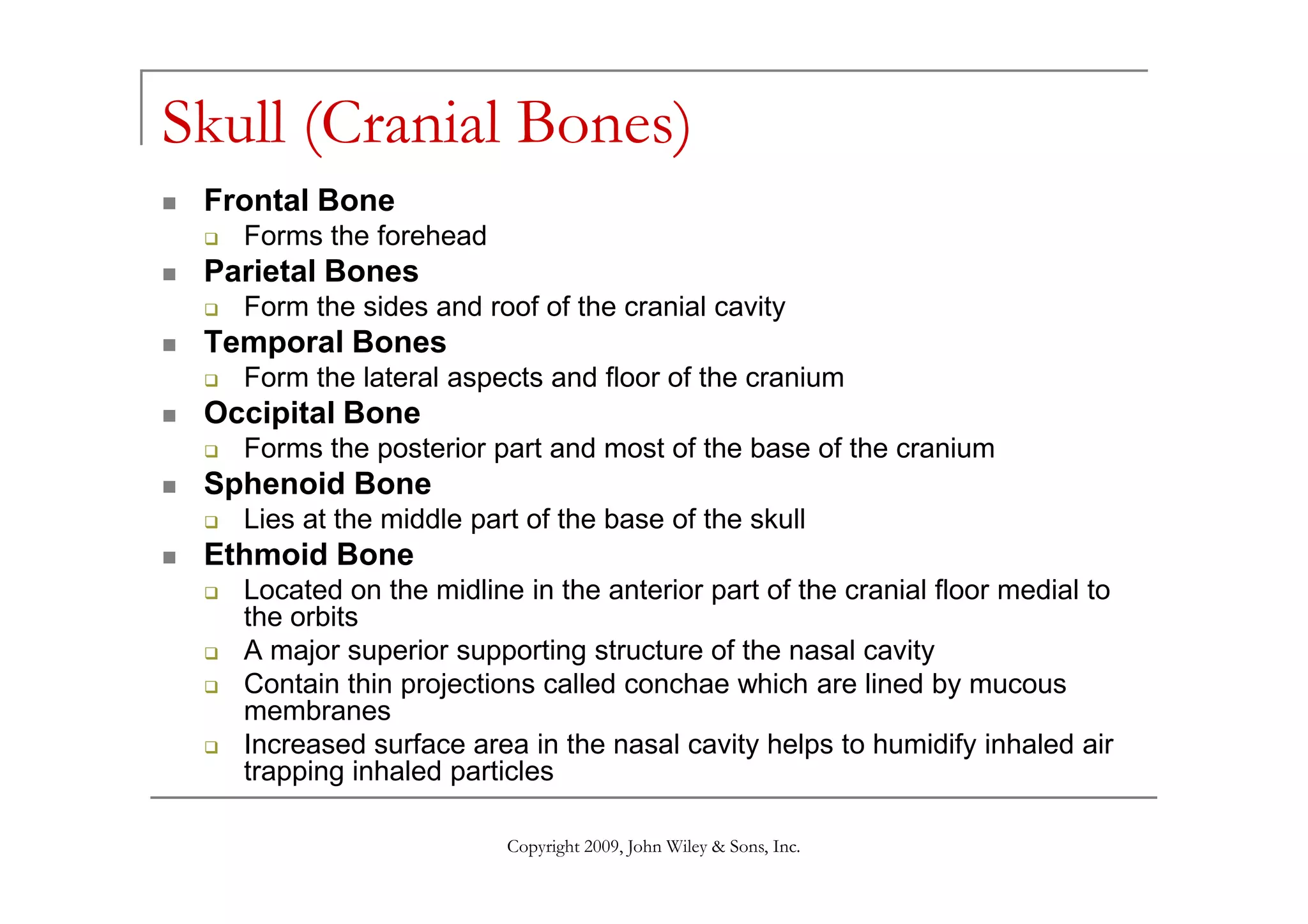 Skull (Cranial Bones)
 Frontal Bone
   Forms the forehead
 Parietal Bones
   Form the sides and roof of the cranial cavity
 Temporal Bones
   Form the lateral aspects and floor of the cranium
 Occipital Bone
   Forms the posterior part and most of the base of the cranium
 Sphenoid Bone
   Lies at the middle part of the base of the skull
 Ethmoid Bone
   Located on the midline in the anterior part of the cranial floor medial to
   the orbits
   A major superior supporting structure of the nasal cavity
   Contain thin projections called conchae which are lined by mucous
   membranes
   Increased surface area in the nasal cavity helps to humidify inhaled air
   trapping inhaled particles

                         Copyright 2009, John Wiley & Sons, Inc.
 