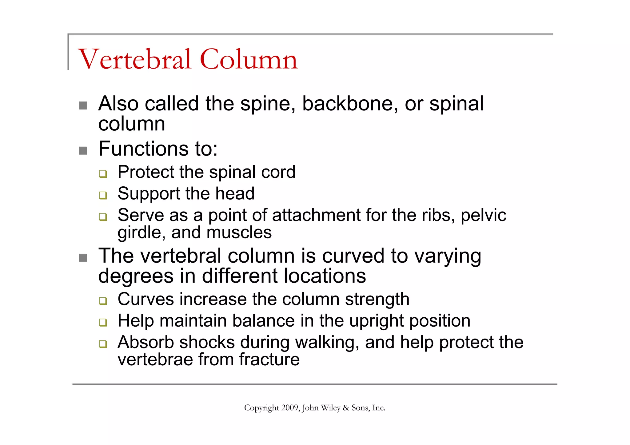 Vertebral Column
 Also called the spine, backbone, or spinal
 column
 Functions to:
   Protect the spinal cord
   Support the head
   Serve as a point of attachment for the ribs, pelvic
   girdle, and muscles
 The vertebral column is curved to varying
 degrees in different locations
   Curves increase the column strength
   Help maintain balance in the upright position
   Absorb shocks during walking, and help protect the
   vertebrae from fracture

                   Copyright 2009, John Wiley & Sons, Inc.
 