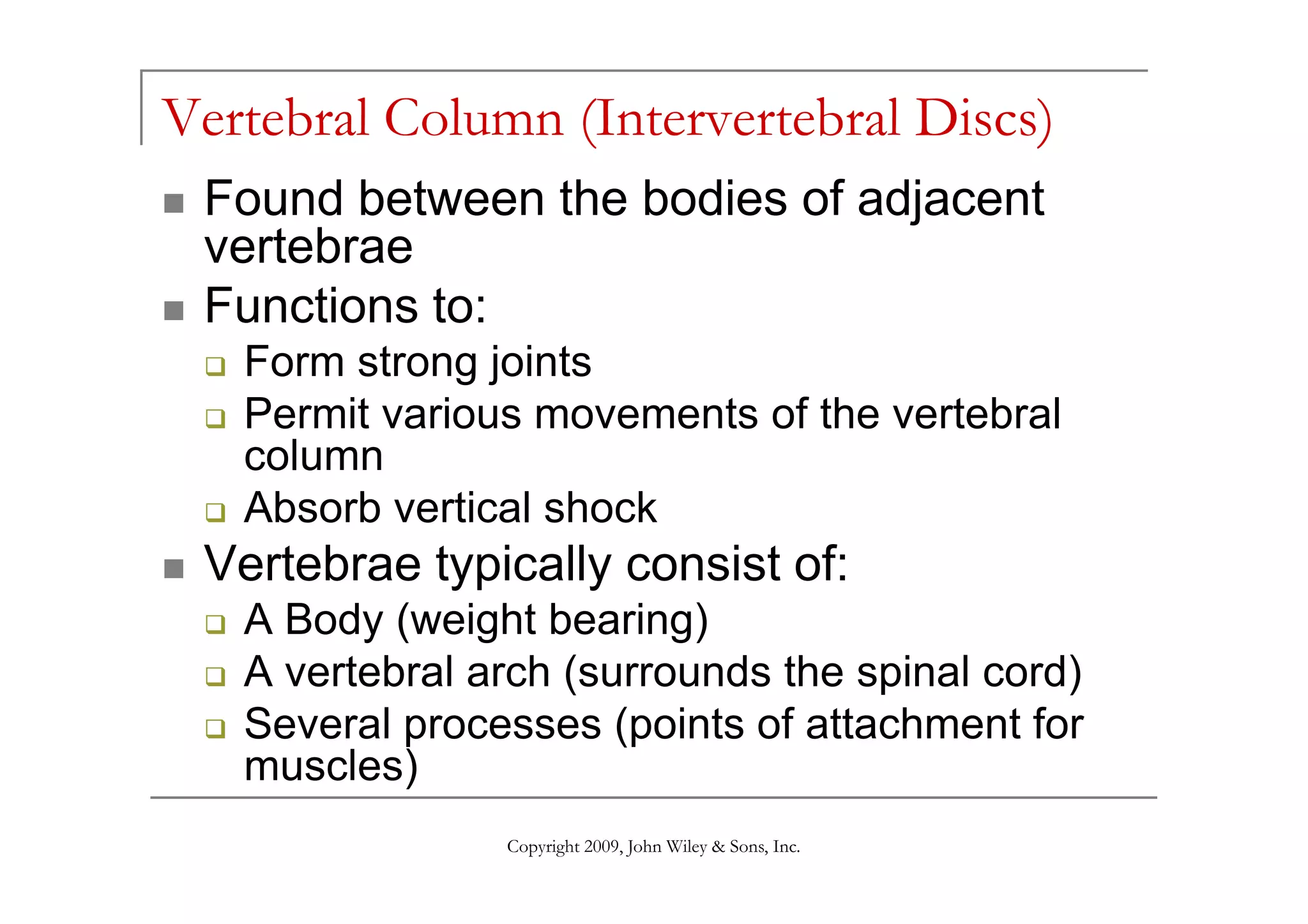 Vertebral Column (Intervertebral Discs)
 Found between the bodies of adjacent
 vertebrae
 Functions to:
   Form strong joints
   Permit various movements of the vertebral
   column
   Absorb vertical shock
 Vertebrae typically consist of:
   A Body (weight bearing)
   A vertebral arch (surrounds the spinal cord)
   Several processes (points of attachment for
   muscles)
                Copyright 2009, John Wiley & Sons, Inc.
 
