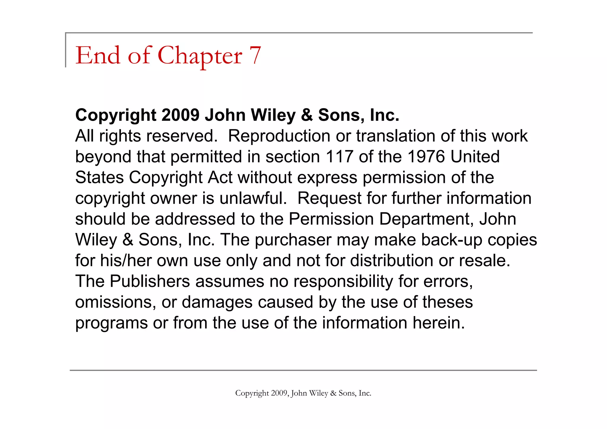 End of Chapter 7

Copyright 2009 John Wiley & Sons, Inc.
All rights reserved. Reproduction or translation of this work
beyond that permitted in section 117 of the 1976 United
States Copyright Act without express permission of the
copyright owner is unlawful. Request for further information
should be addressed to the Permission Department, John
Wiley & Sons, Inc. The purchaser may make back-up copies
for his/her own use only and not for distribution or resale.
The Publishers assumes no responsibility for errors,
omissions, or damages caused by the use of theses
programs or from the use of the information herein.


                     Copyright 2009, John Wiley & Sons, Inc.
 