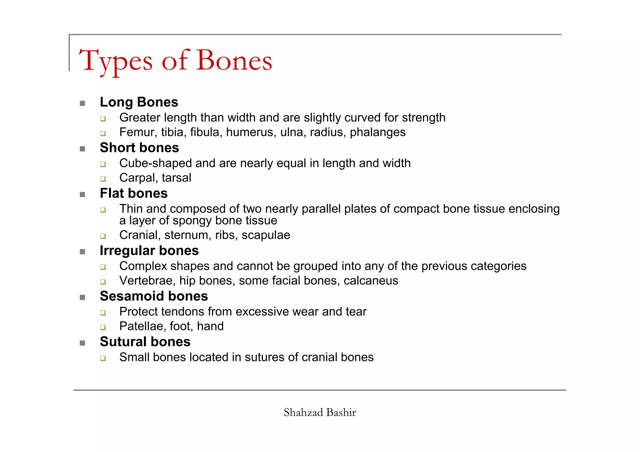 Types of Bones
 Long Bones
   Greater length than width and are slightly curved for strength
   Femur, tibia, fibula, humerus, ulna, radius, phalanges
 Short bones
   Cube-shaped and are nearly equal in length and width
   Carpal, tarsal
 Flat bones
   Thin and composed of two nearly parallel plates of compact bone tissue enclosing
   a layer of spongy bone tissue
   Cranial, sternum, ribs, scapulae
 Irregular bones
   Complex shapes and cannot be grouped into any of the previous categories
   Vertebrae, hip bones, some facial bones, calcaneus
 Sesamoid bones
   Protect tendons from excessive wear and tear
   Patellae, foot, hand
 Sutural bones
   Small bones located in sutures of cranial bones



                                  Shahzad Bashir
 