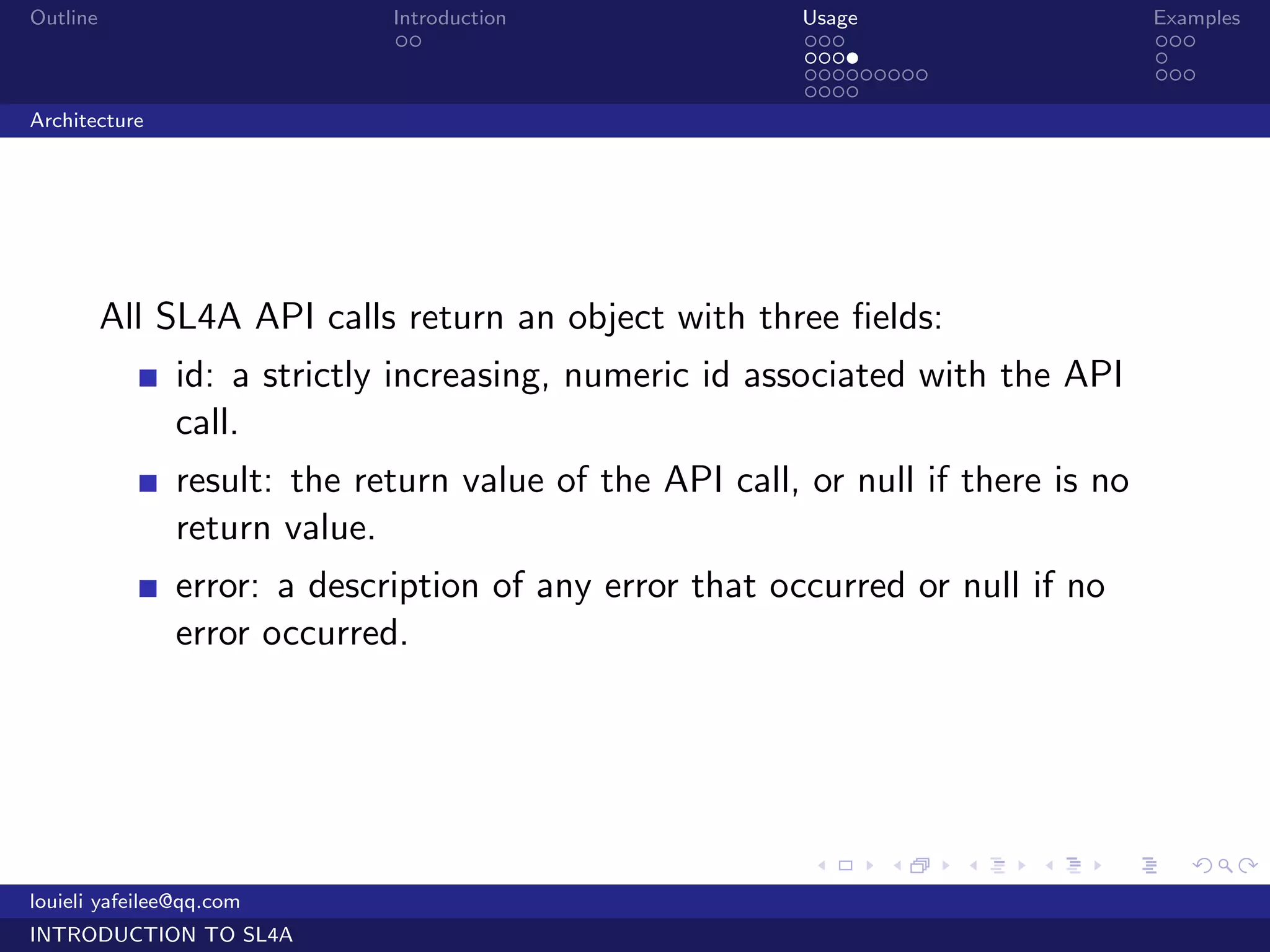 Outline                      Introduction                Usage                     Examples
                              ..                         ...                       ...
                                                         ....                      .
                                                         .........                 ...
                                                         ....
Architecture




          All SL4A API calls return an object with three ﬁelds:
               id: a strictly increasing, numeric id associated with the API
               call.
               result: the return value of the API call, or null if there is no
               return value.
               error: a description of any error that occurred or null if no
               error occurred.




                                                         .     .     .   .     .      .

louieli yafeilee@qq.com
INTRODUCTION TO SL4A
 