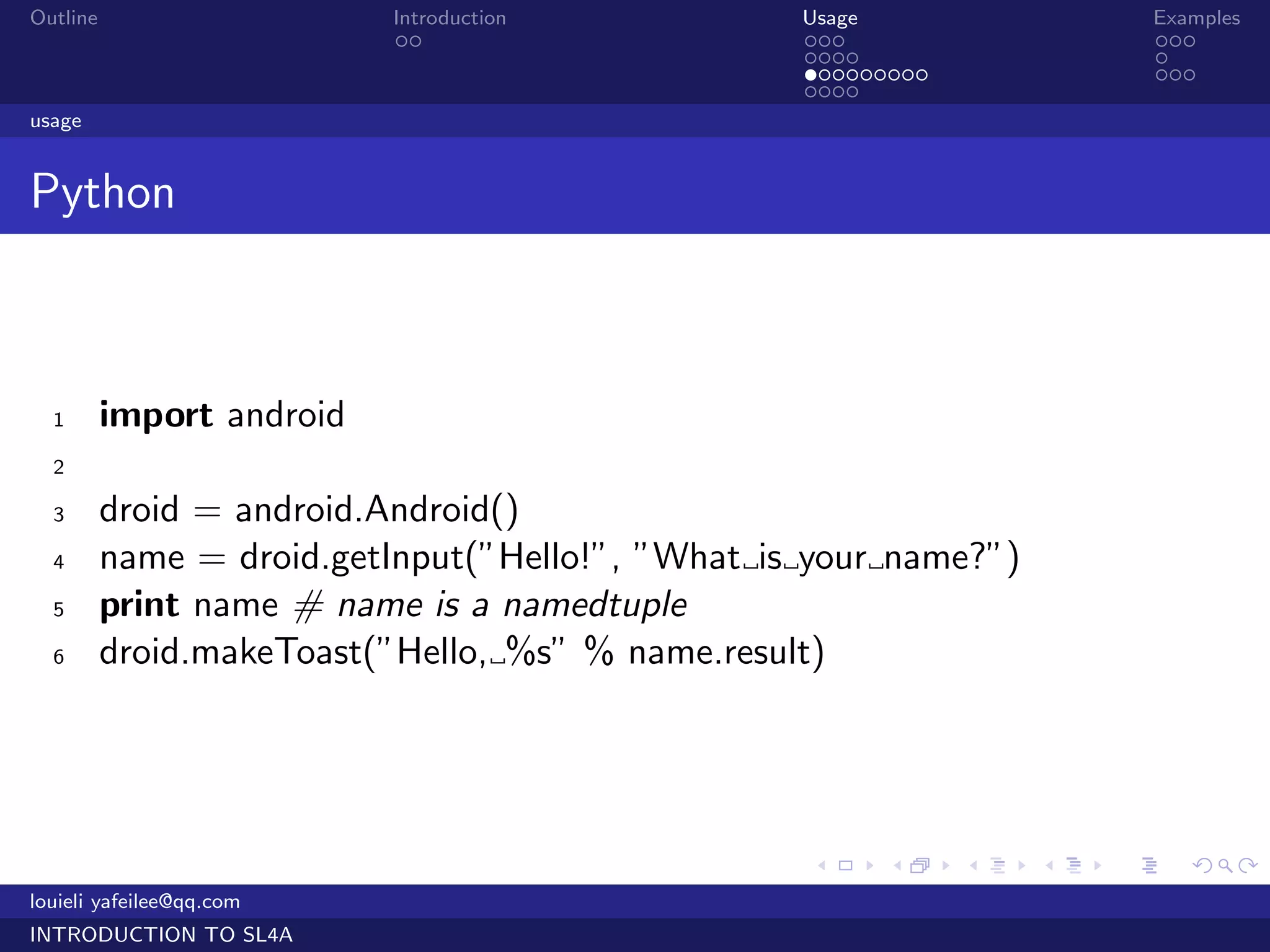Outline                    Introduction           Usage                   Examples
                            ..                    ...                     ...
                                                  ....                    .
                                                  .........               ...
                                                  ....
usage


Python



  1       import android
  2

  3       droid = android.Android()
  4       name = droid.getInput(”Hello!”, ”What is your name?”)
  5       print name # name is a namedtuple
  6       droid.makeToast(”Hello, %s” % name.result)




                                                  .     .     .   .   .      .

louieli yafeilee@qq.com
INTRODUCTION TO SL4A
 