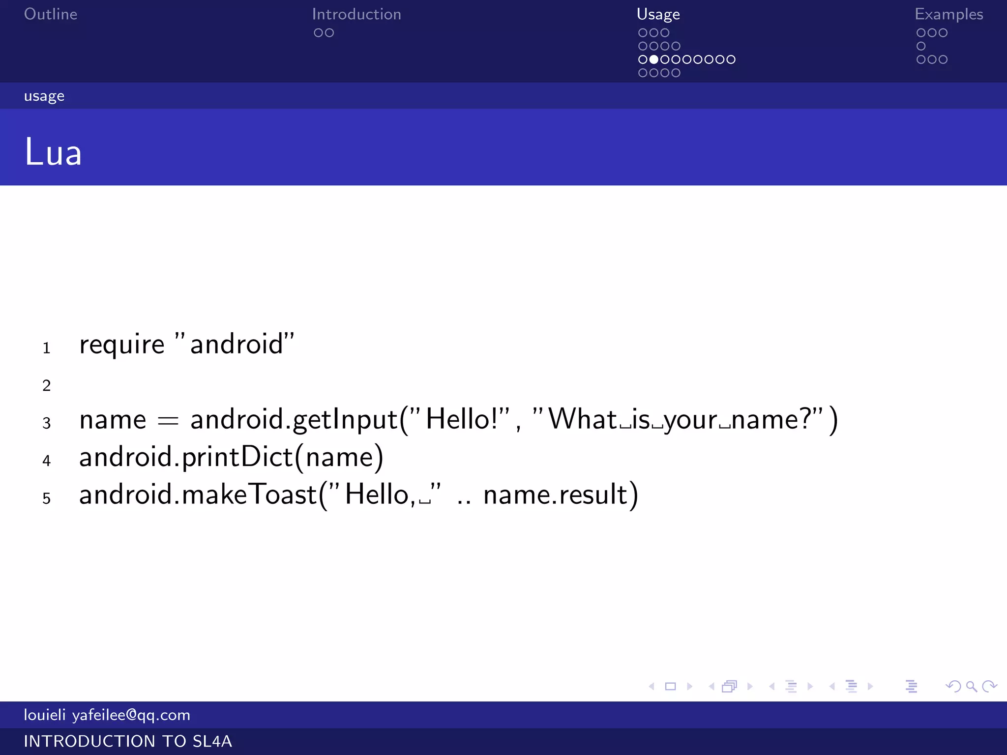 Outline                       Introduction        Usage                   Examples
                               ..                 ...                     ...
                                                  ....                    .
                                                  .........               ...
                                                  ....
usage


Lua



  1       require ”android”
  2

  3       name = android.getInput(”Hello!”, ”What is your name?”)
  4       android.printDict(name)
  5       android.makeToast(”Hello, ” .. name.result)




                                                  .     .     .   .   .      .

louieli yafeilee@qq.com
INTRODUCTION TO SL4A
 