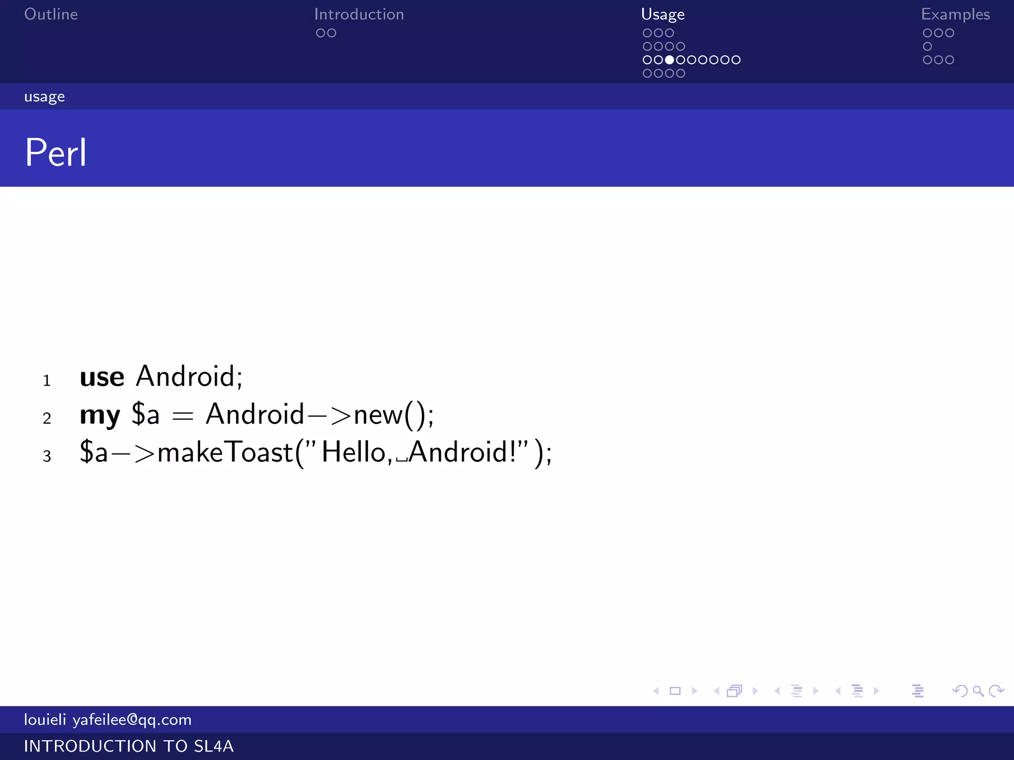 Outline                   Introduction        Usage                   Examples
                           ..                 ...                     ...
                                              ....                    .
                                              .........               ...
                                              ....
usage


Perl




  1       use Android;
  2       my $a = Android−>new();
  3       $a−>makeToast(”Hello, Android!”);




                                              .     .     .   .   .      .

louieli yafeilee@qq.com
INTRODUCTION TO SL4A
 