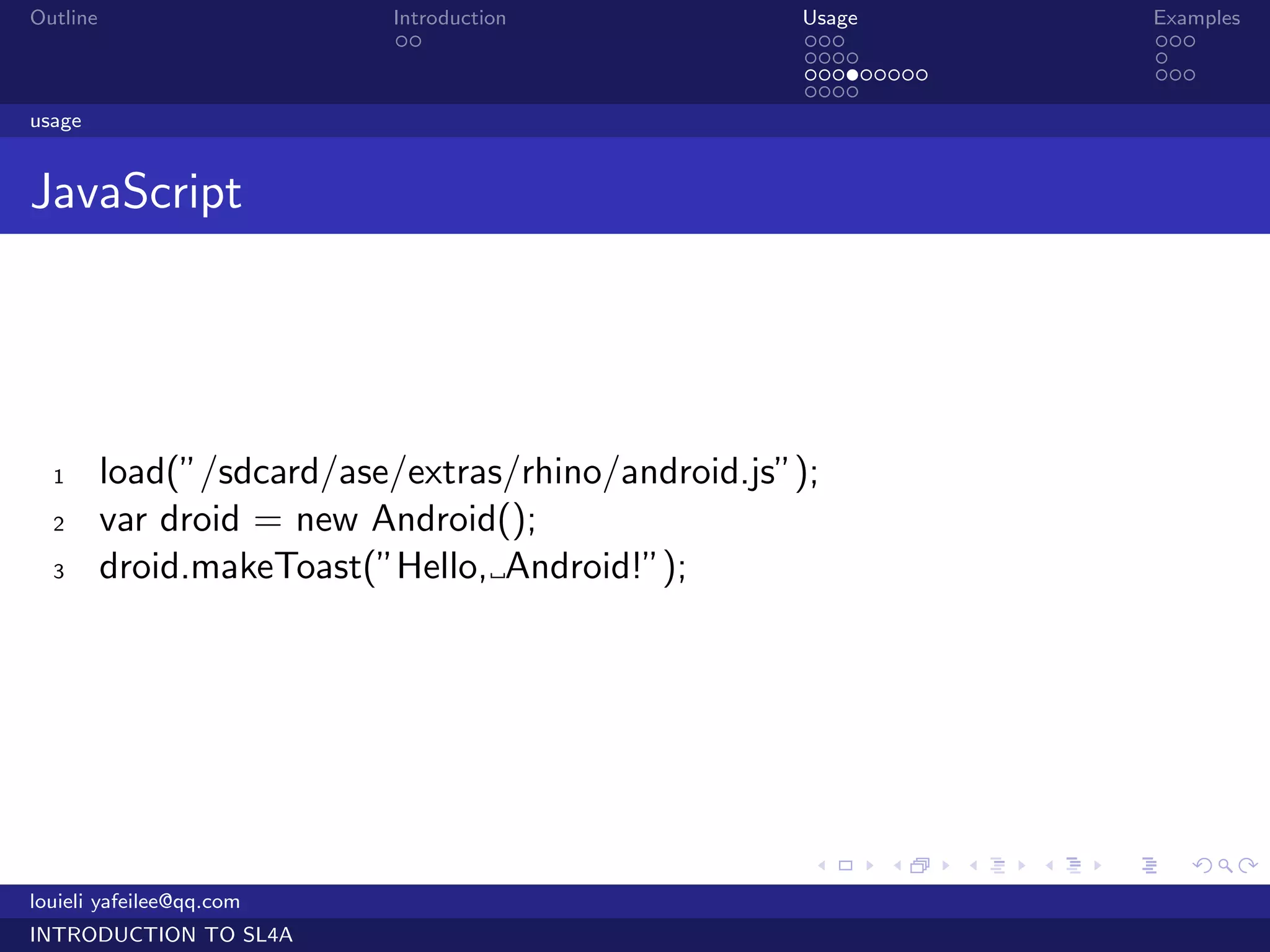 Outline                    Introduction             Usage                   Examples
                            ..                      ...                     ...
                                                    ....                    .
                                                    .........               ...
                                                    ....
usage


JavaScript




  1       load(”/sdcard/ase/extras/rhino/android.js”);
  2       var droid = new Android();
  3       droid.makeToast(”Hello, Android!”);




                                                     .    .     .   .   .      .

louieli yafeilee@qq.com
INTRODUCTION TO SL4A
 
