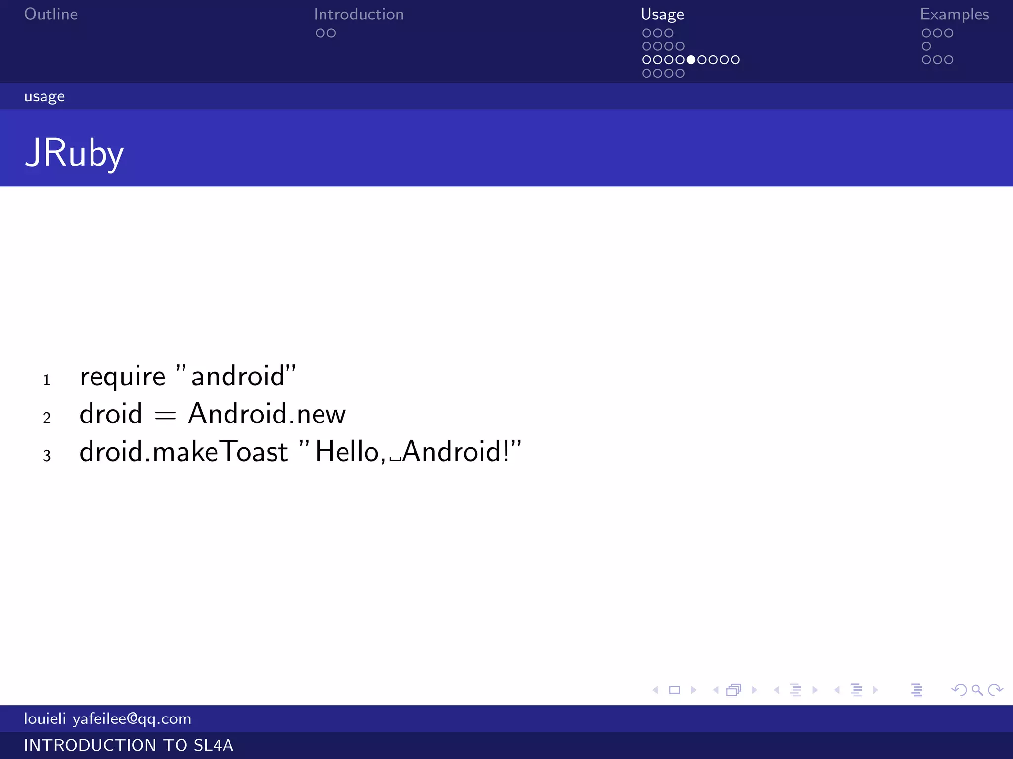 Outline                    Introduction       Usage                   Examples
                            ..                ...                     ...
                                              ....                    .
                                              .........               ...
                                              ....
usage


JRuby




  1       require ”android”
  2       droid = Android.new
  3       droid.makeToast ”Hello, Android!”




                                              .     .     .   .   .      .

louieli yafeilee@qq.com
INTRODUCTION TO SL4A
 