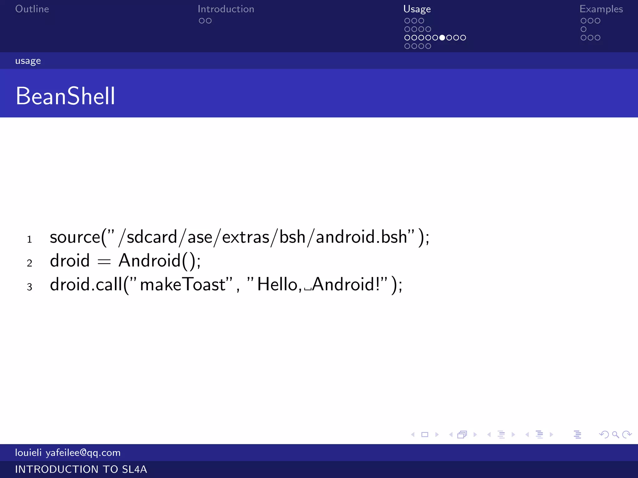 Outline                    Introduction            Usage                   Examples
                            ..                     ...                     ...
                                                   ....                    .
                                                   .........               ...
                                                   ....
usage


BeanShell




  1       source(”/sdcard/ase/extras/bsh/android.bsh”);
  2       droid = Android();
  3       droid.call(”makeToast”, ”Hello, Android!”);




                                                    .     .    .   .   .      .

louieli yafeilee@qq.com
INTRODUCTION TO SL4A
 