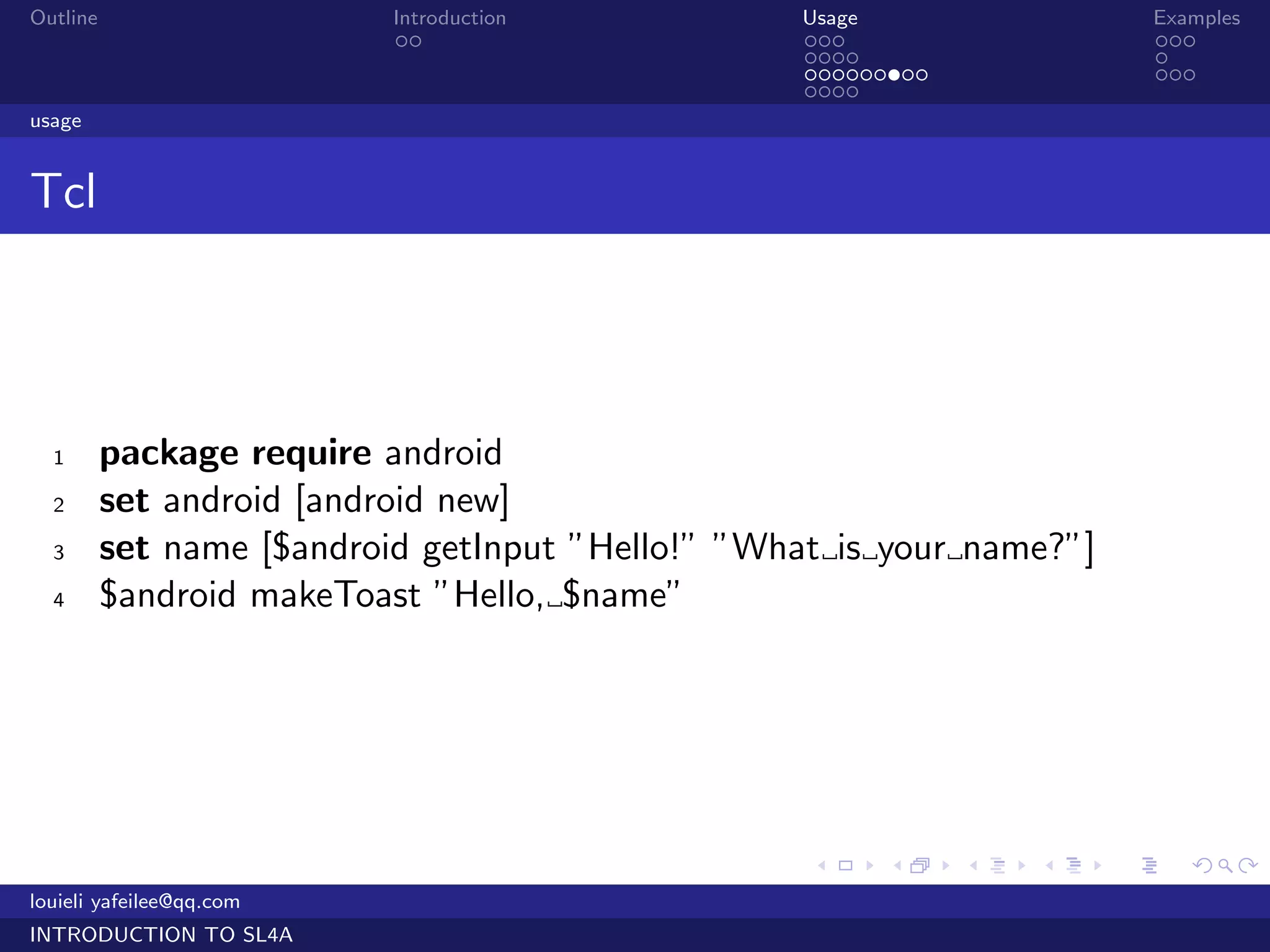 Outline                    Introduction           Usage                    Examples
                            ..                    ...                      ...
                                                  ....                     .
                                                  .........                ...
                                                  ....
usage


Tcl




  1       package require android
  2       set android [android new]
  3       set name [$android getInput ”Hello!” ”What is your name?”]
  4       $android makeToast ”Hello, $name”




                                                   .    .     .   .    .      .

louieli yafeilee@qq.com
INTRODUCTION TO SL4A
 