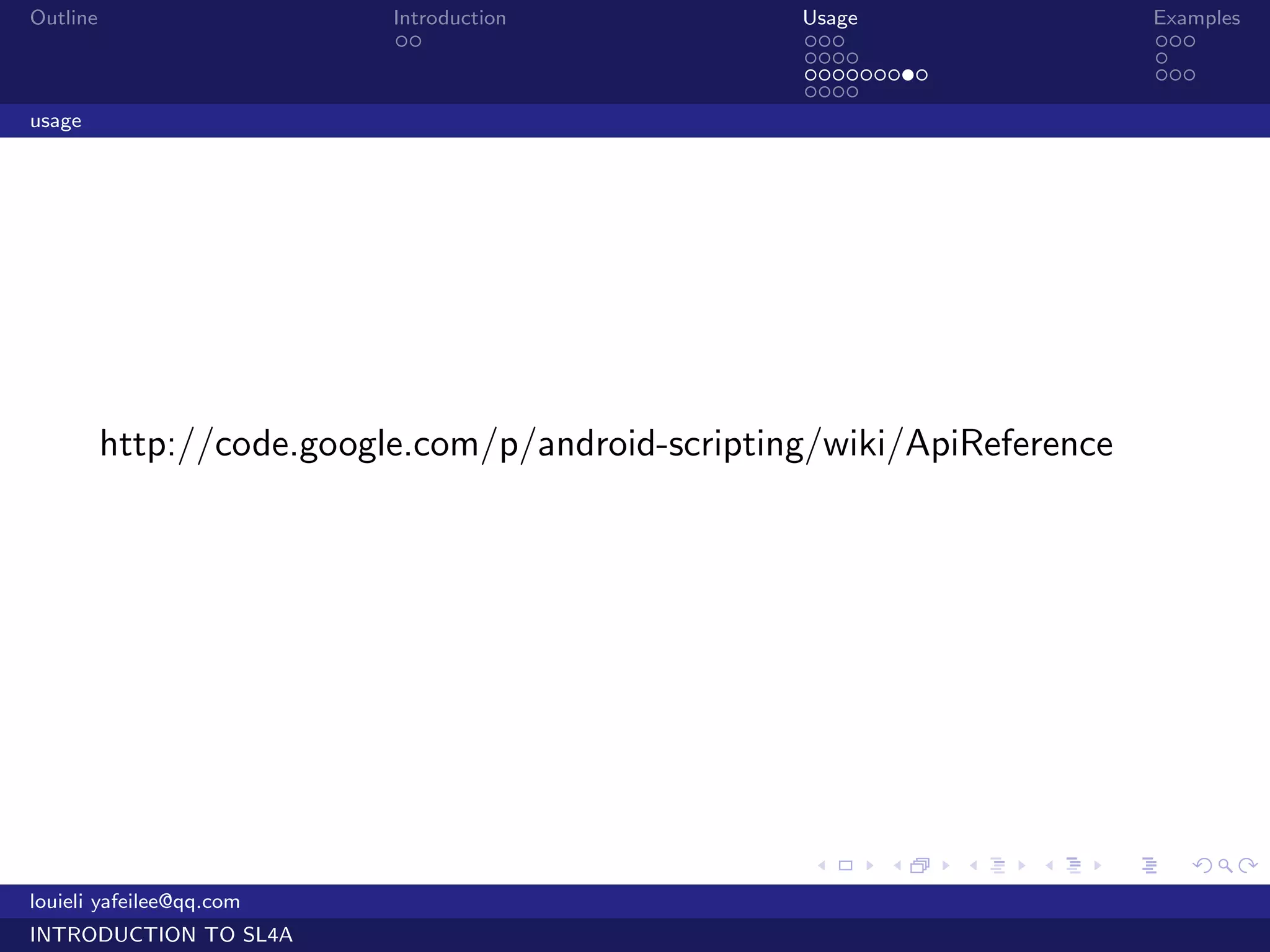 Outline                    Introduction            Usage                     Examples
                            ..                     ...                       ...
                                                   ....                      .
                                                   .........                 ...
                                                   ....
usage




          http://code.google.com/p/android-scripting/wiki/ApiReference




                                                    .    .     .   .     .      .

louieli yafeilee@qq.com
INTRODUCTION TO SL4A
 
