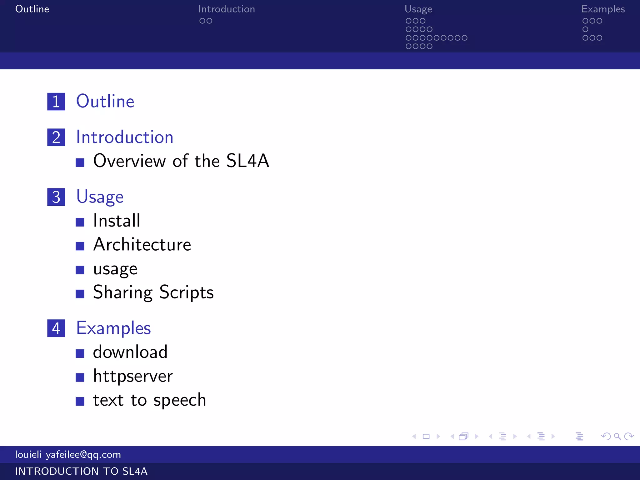 Outline                      Introduction   Usage                   Examples
                              ..            ...                     ...
                                            ....                    .
                                            .........               ...
                                            ....




          1 Outline

          2 Introduction
                Overview of the SL4A
          3 Usage
                Install
                Architecture
                usage
                Sharing Scripts
          4 Examples
                download
                httpserver
                text to speech
                                            .     .     .   .   .      .

louieli yafeilee@qq.com
INTRODUCTION TO SL4A
 