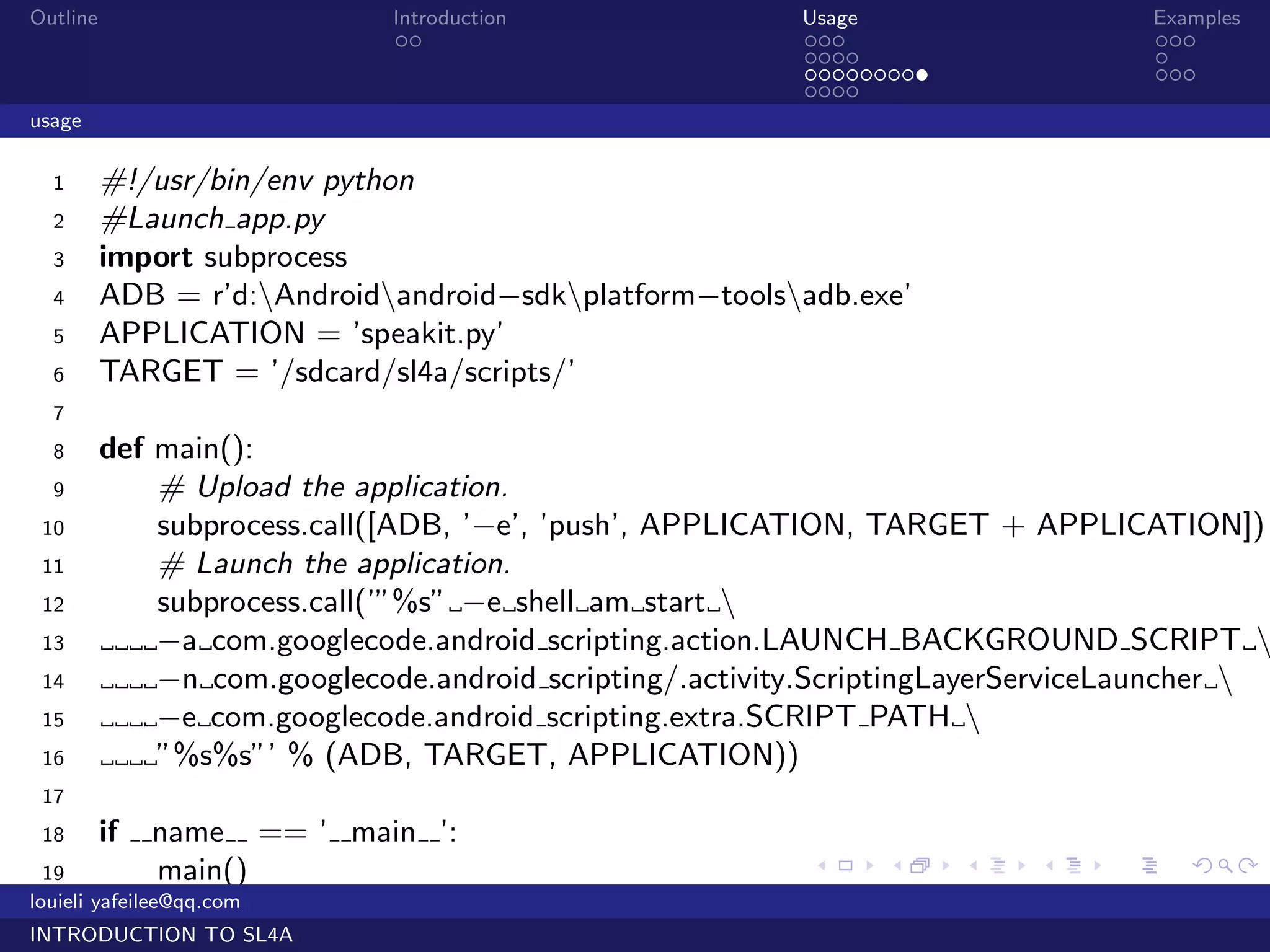 Outline                           Introduction            Usage                     Examples
                                   ..                     ...                       ...
                                                          ....                      .
                                                          .........                 ...
                                                          ....
usage

  1       #!/usr/bin/env python
  2       #Launch app.py
  3       import subprocess
  4       ADB = r’d:Androidandroid−sdkplatform−toolsadb.exe’
  5       APPLICATION = ’speakit.py’
  6       TARGET = ’/sdcard/sl4a/scripts/’
  7
  8       def main():
  9           # Upload the application.
 10           subprocess.call([ADB, ’−e’, ’push’, APPLICATION, TARGET + APPLICATION])
 11           # Launch the application.
 12           subprocess.call(’”%s” −e shell am start 
 13           −a com.googlecode.android scripting.action.LAUNCH BACKGROUND SCRIPT 
 14           −n com.googlecode.android scripting/.activity.ScriptingLayerServiceLauncher 
 15           −e com.googlecode.android scripting.extra.SCRIPT PATH 
 16           ”%s%s”’ % (ADB, TARGET, APPLICATION))
 17
 18       if   name       == ’ main ’:
  19            main()                                     .    .     .   .     .      .

louieli yafeilee@qq.com
INTRODUCTION TO SL4A
 