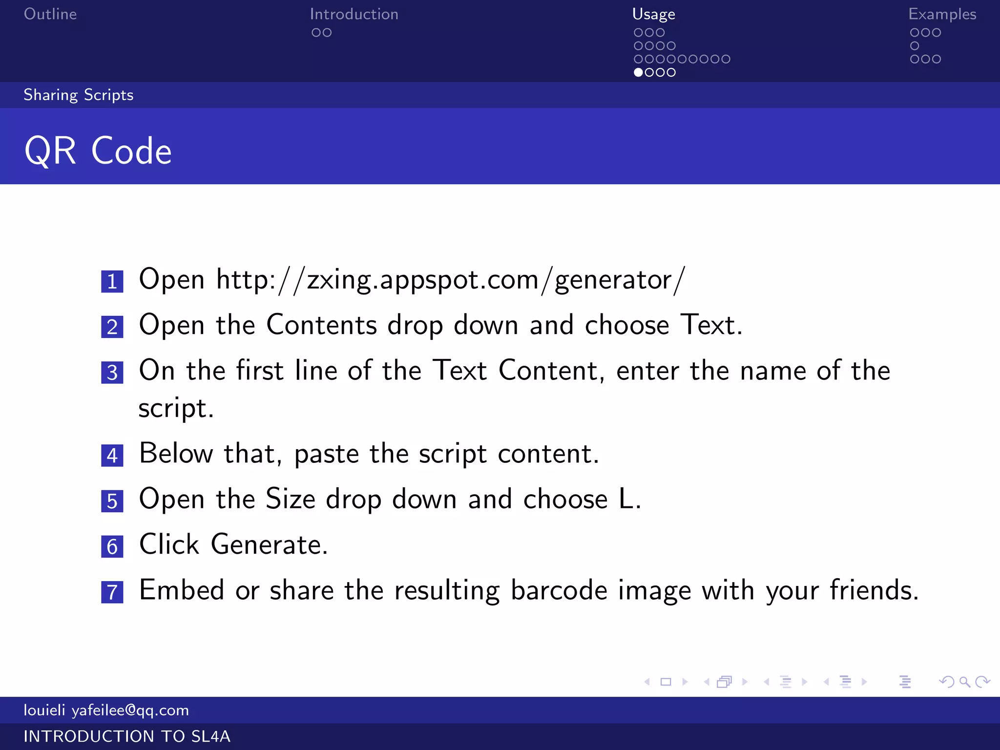 Outline                        Introduction               Usage                   Examples
                                ..                        ...                     ...
                                                          ....                    .
                                                          .........               ...
                                                          ....
Sharing Scripts


QR Code


           1      Open http://zxing.appspot.com/generator/
           2      Open the Contents drop down and choose Text.
           3      On the ﬁrst line of the Text Content, enter the name of the
                  script.
           4      Below that, paste the script content.
           5      Open the Size drop down and choose L.
           6      Click Generate.
           7      Embed or share the resulting barcode image with your friends.

                                                          .     .     .   .   .      .

louieli yafeilee@qq.com
INTRODUCTION TO SL4A
 
