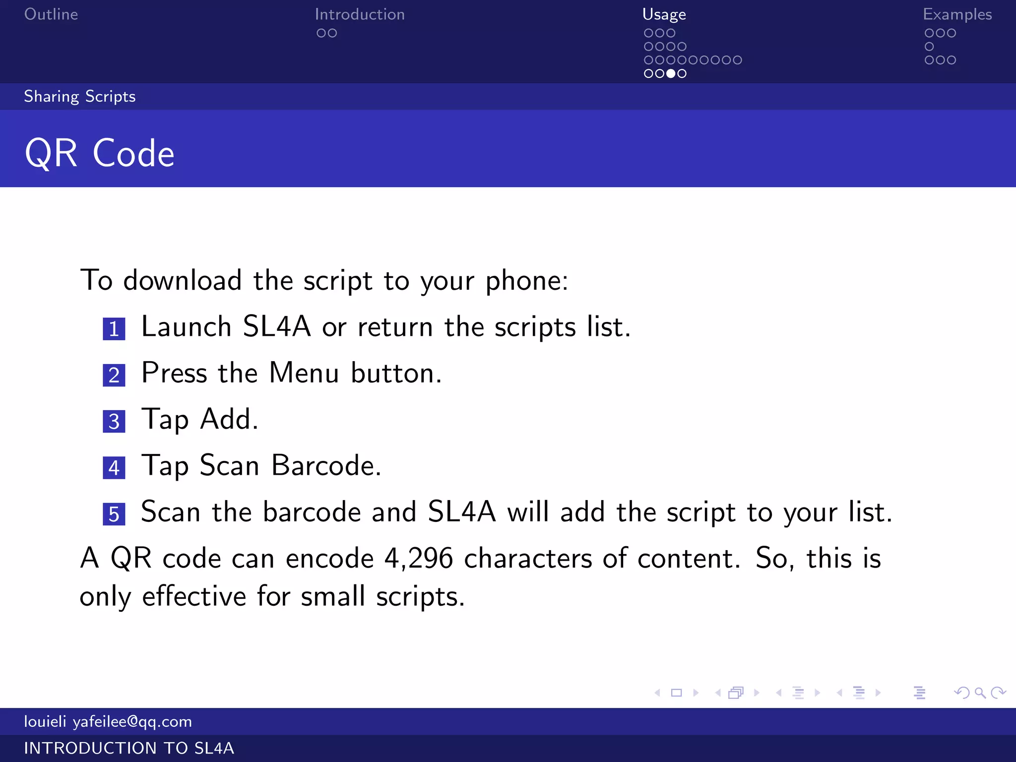 Outline                        Introduction                 Usage                   Examples
                                ..                          ...                     ...
                                                            ....                    .
                                                            .........               ...
                                                            ....
Sharing Scripts


QR Code


          To download the script to your phone:
            1     Launch SL4A or return the scripts list.
            2     Press the Menu button.
            3     Tap Add.
            4     Tap Scan Barcode.
            5     Scan the barcode and SL4A will add the script to your list.
          A QR code can encode 4,296 characters of content. So, this is
          only eﬀective for small scripts.


                                                            .     .     .   .   .      .

louieli yafeilee@qq.com
INTRODUCTION TO SL4A
 