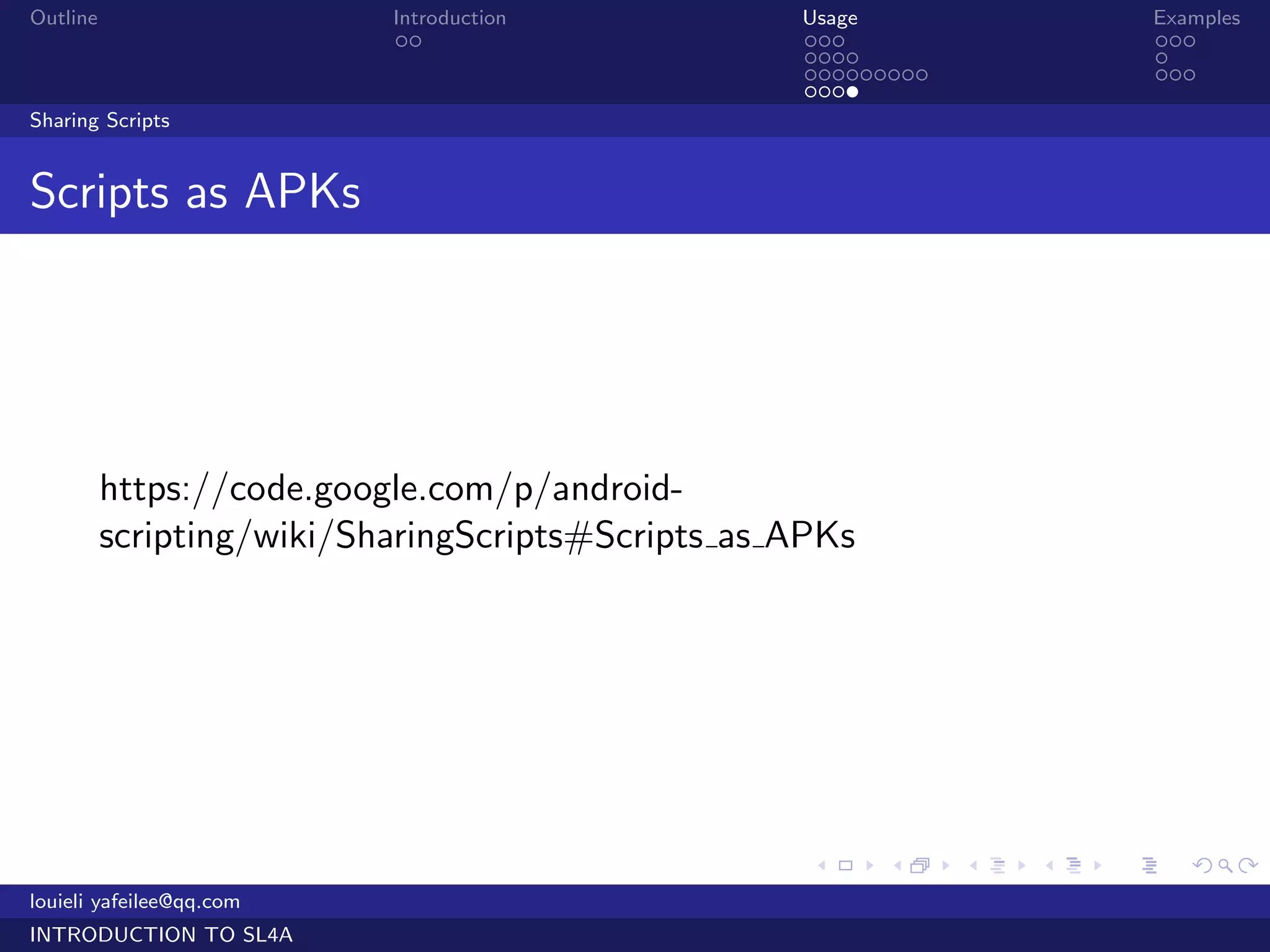 Outline                    Introduction            Usage                   Examples
                            ..                     ...                     ...
                                                   ....                    .
                                                   .........               ...
                                                   ....
Sharing Scripts


Scripts as APKs




          https://code.google.com/p/android-
          scripting/wiki/SharingScripts#Scripts as APKs




                                                    .     .    .   .   .      .

louieli yafeilee@qq.com
INTRODUCTION TO SL4A
 