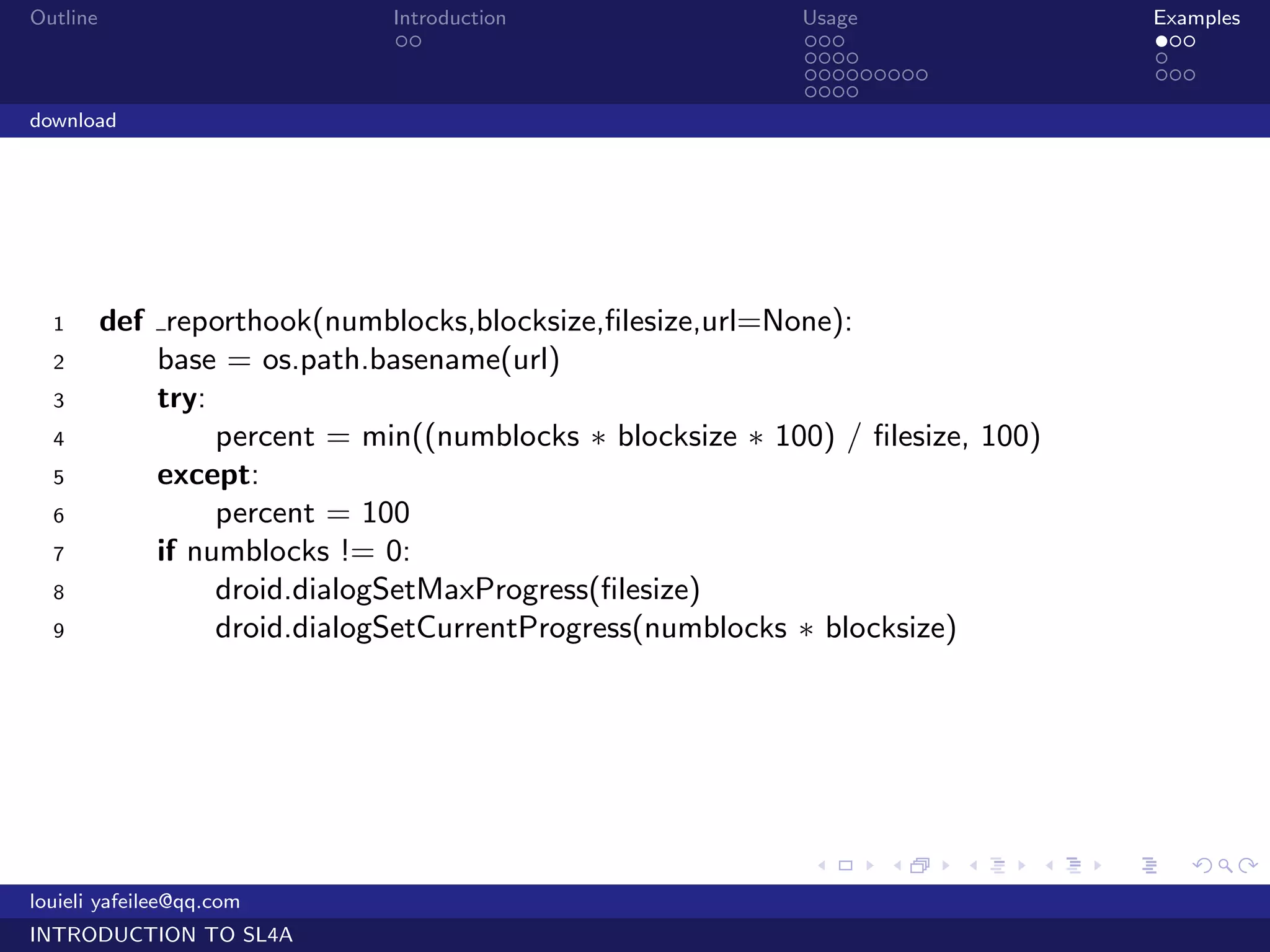 Outline                        Introduction                 Usage                    Examples
                                ..                          ...                      ...
                                                            ....                     .
                                                            .........                ...
                                                            ....
download




  1       def reporthook(numblocks,blocksize,ﬁlesize,url=None):
  2           base = os.path.basename(url)
  3           try:
  4                percent = min((numblocks ∗ blocksize ∗ 100) / ﬁlesize, 100)
  5           except:
  6                percent = 100
  7           if numblocks != 0:
  8                droid.dialogSetMaxProgress(ﬁlesize)
  9                droid.dialogSetCurrentProgress(numblocks ∗ blocksize)




                                                             .    .     .    .   .      .

louieli yafeilee@qq.com
INTRODUCTION TO SL4A
 