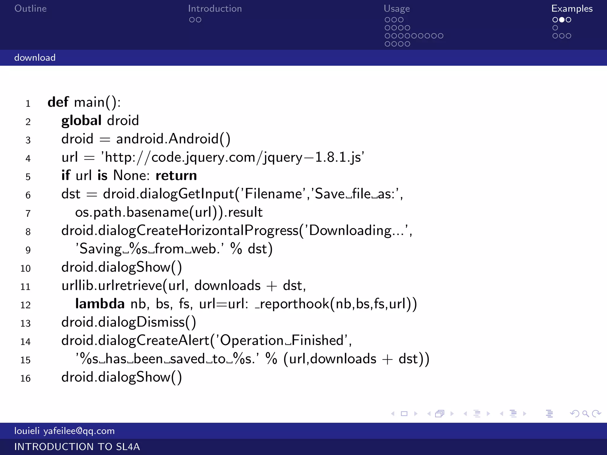 Outline                        Introduction                 Usage                   Examples
                                ..                          ...                     ...
                                                            ....                    .
                                                            .........               ...
                                                            ....
download



  1       def main():
  2         global droid
  3         droid = android.Android()
  4         url = ’http://code.jquery.com/jquery−1.8.1.js’
  5         if url is None: return
  6         dst = droid.dialogGetInput(’Filename’,’Save ﬁle as:’,
  7            os.path.basename(url)).result
  8         droid.dialogCreateHorizontalProgress(’Downloading...’,
  9            ’Saving %s from web.’ % dst)
 10         droid.dialogShow()
 11         urllib.urlretrieve(url, downloads + dst,
 12            lambda nb, bs, fs, url=url: reporthook(nb,bs,fs,url))
 13         droid.dialogDismiss()
 14         droid.dialogCreateAlert(’Operation Finished’,
 15            ’%s has been saved to %s.’ % (url,downloads + dst))
 16         droid.dialogShow()

                                                             .     .    .   .   .      .

louieli yafeilee@qq.com
INTRODUCTION TO SL4A
 