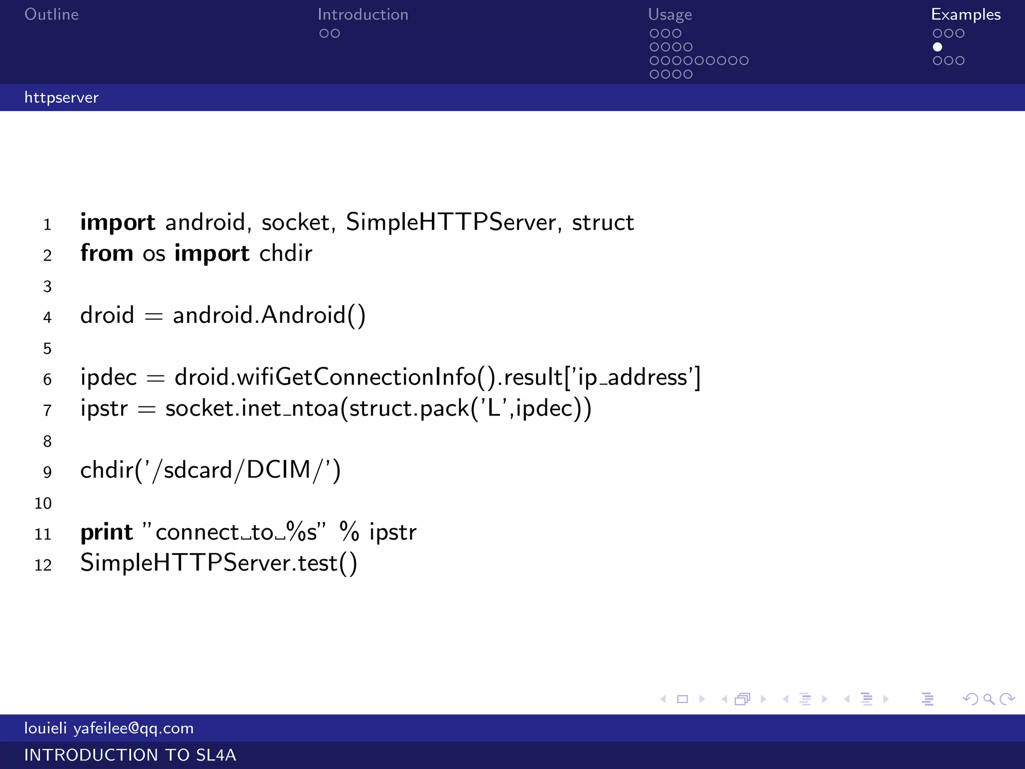 Outline                        Introduction                   Usage                   Examples
                                ..                            ...                     ...
                                                              ....                    .
                                                              .........               ...
                                                              ....
httpserver




  1       import android, socket, SimpleHTTPServer, struct
  2       from os import chdir
  3
  4       droid = android.Android()
  5
  6       ipdec = droid.wiﬁGetConnectionInfo().result[’ip address’]
  7       ipstr = socket.inet ntoa(struct.pack(’L’,ipdec))
  8
  9       chdir(’/sdcard/DCIM/’)
 10
 11       print ”connect to %s” % ipstr
 12       SimpleHTTPServer.test()




                                                              .       .   .   .   .      .

louieli yafeilee@qq.com
INTRODUCTION TO SL4A
 