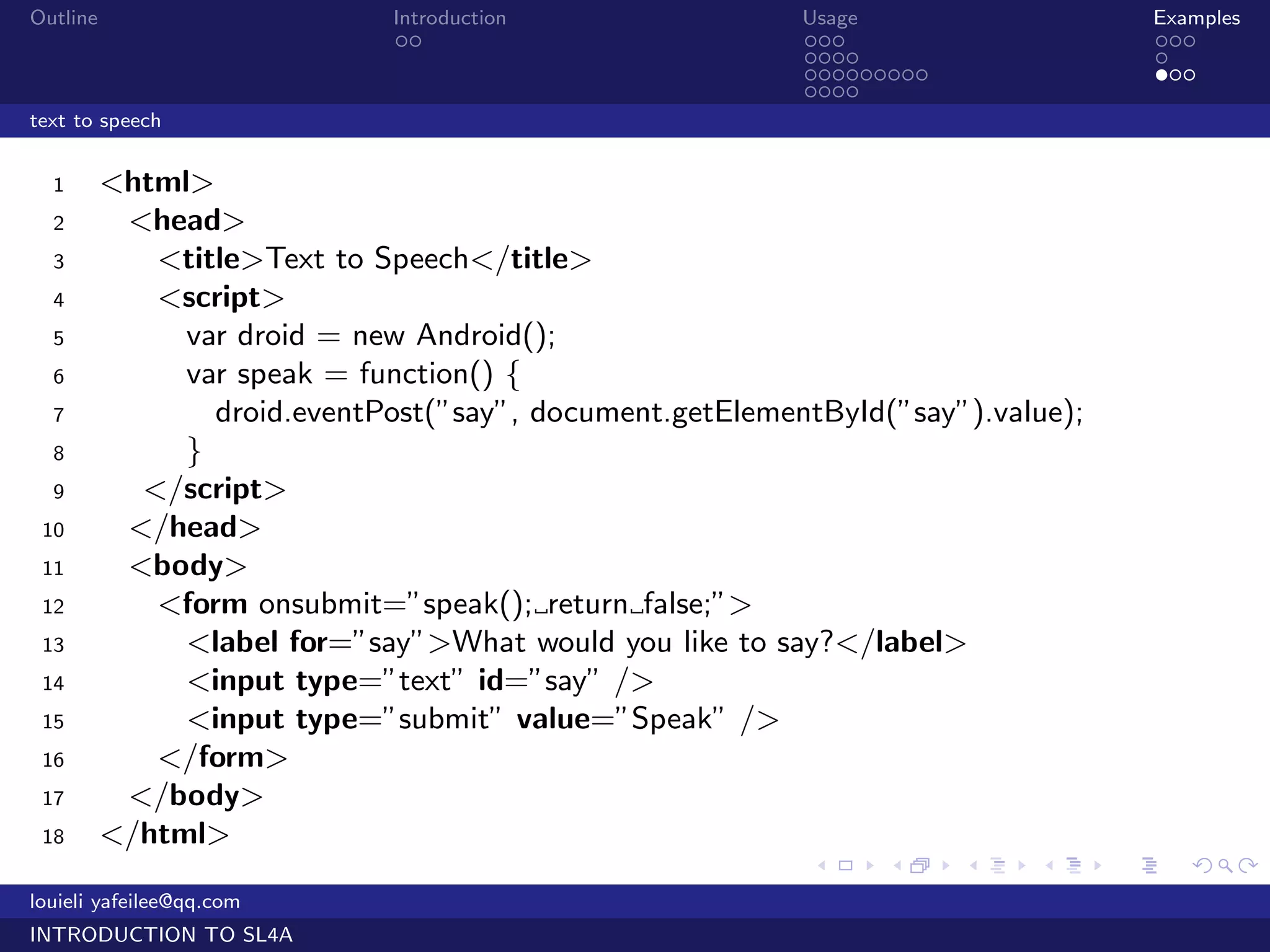 Outline                       Introduction                Usage                      Examples
                               ..                         ...                        ...
                                                          ....                       .
                                                          .........                  ...
                                                          ....
text to speech


  1       <html>
  2        <head>
  3          <title>Text to Speech</title>
  4          <script>
  5            var droid = new Android();
  6            var speak = function() {
  7              droid.eventPost(”say”, document.getElementById(”say”).value);
  8            }
  9         </script>
 10        </head>
 11        <body>
 12          <form onsubmit=”speak(); return false;”>
 13            <label for=”say”>What would you like to say?</label>
 14            <input type=”text” id=”say” />
 15            <input type=”submit” value=”Speak” />
 16          </form>
 17        </body>
 18       </html>
                                                           .    .     .   .      .      .

louieli yafeilee@qq.com
INTRODUCTION TO SL4A
 
