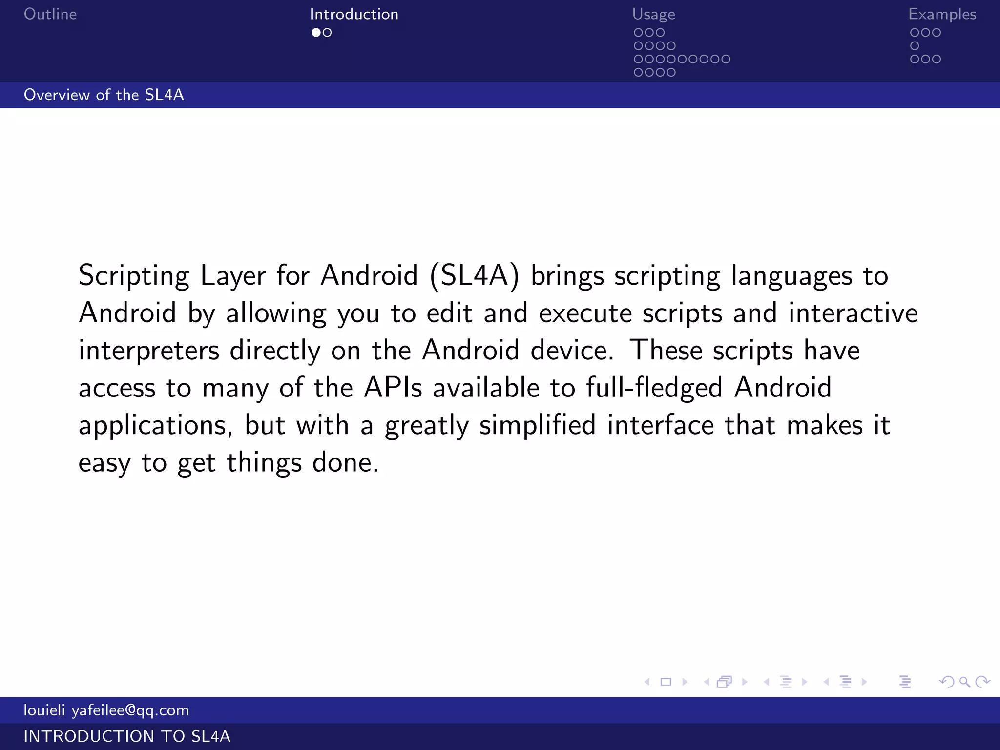 Outline                     Introduction              Usage                   Examples
                             ..                       ...                     ...
                                                      ....                    .
                                                      .........               ...
                                                      ....
Overview of the SL4A




          Scripting Layer for Android (SL4A) brings scripting languages to
          Android by allowing you to edit and execute scripts and interactive
          interpreters directly on the Android device. These scripts have
          access to many of the APIs available to full-ﬂedged Android
          applications, but with a greatly simpliﬁed interface that makes it
          easy to get things done.




                                                      .     .     .   .   .      .

louieli yafeilee@qq.com
INTRODUCTION TO SL4A
 
