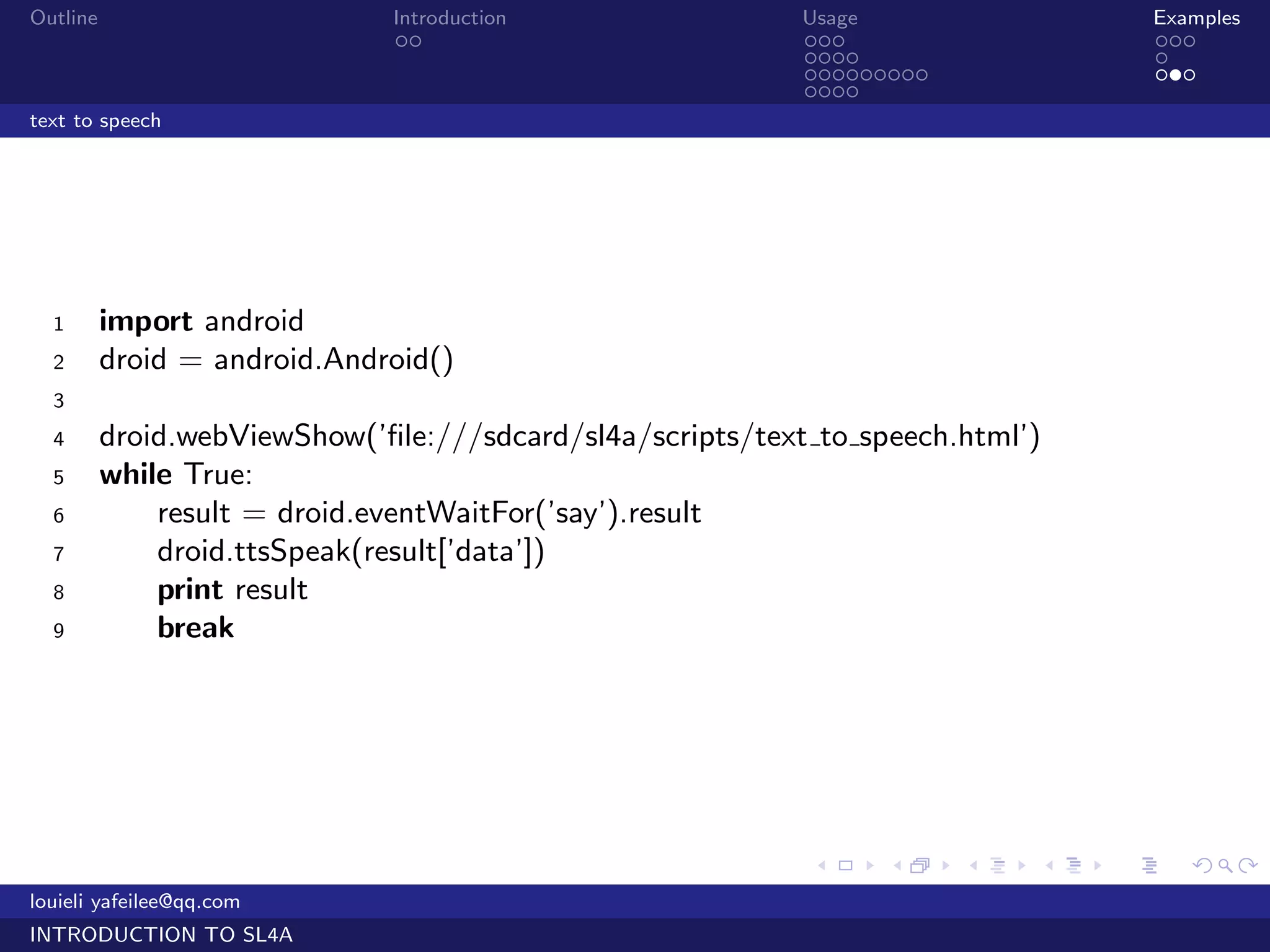 Outline                       Introduction                  Usage                   Examples
                               ..                           ...                     ...
                                                            ....                    .
                                                            .........               ...
                                                            ....
text to speech




  1       import android
  2       droid = android.Android()
  3
  4       droid.webViewShow(’ﬁle:///sdcard/sl4a/scripts/text to speech.html’)
  5       while True:
  6           result = droid.eventWaitFor(’say’).result
  7           droid.ttsSpeak(result[’data’])
  8           print result
  9           break




                                                            .     .     .   .   .      .

louieli yafeilee@qq.com
INTRODUCTION TO SL4A
 