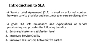 Introduction to SLA
• A Service Level Agreement (SLA) is used as a formal contract
between service provider and consumer to ensure service quality.
• A good SLA sets boundaries and expectations of service
provisioning and provides the following benefits:
1. Enhanced customer satisfaction level
2. Improved Service Quality
3. Improved relationship between two parties
 