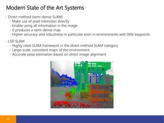 Modern State of the Art Systems
20
- Direct method (semi-dense SLAM)
- Make use of pixel intensities directly
- Enable using all information in the image
- It produces a semi-dense map
- Higher accuracy and robustness in particular even in environments with little keypoints
- LSD SLAM
- Highly cited SLAM framework in the direct method SLAM category
- Large-scale, consistent maps of the environment
- Accurate pose estimation based on direct image alignment
 