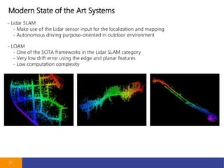 Modern State of the Art Systems
21
- Lidar SLAM
- Make use of the Lidar sensor input for the localization and mapping
- Autonomous driving purpose-oriented in outdoor environment
- LOAM
- One of the SOTA frameworks in the Lidar SLAM category
- Very low drift error using the edge and planar features
- Low computation complexity
 
