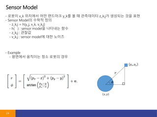 Sensor Model
24
- ??? x_k ???? ?? ???? y_k? ? ? ????? z_k,j? ???? ?? ??
- Sensor Model? ??? ??
- z_k,j = h(y_j, x_k, v_k,j)
- h( ) : sensor model? ???? ??
- z_k,j : ???
- v_k,j : sensor model? ?? ???
- Example
- ???? ???? ?? ??? ??
 