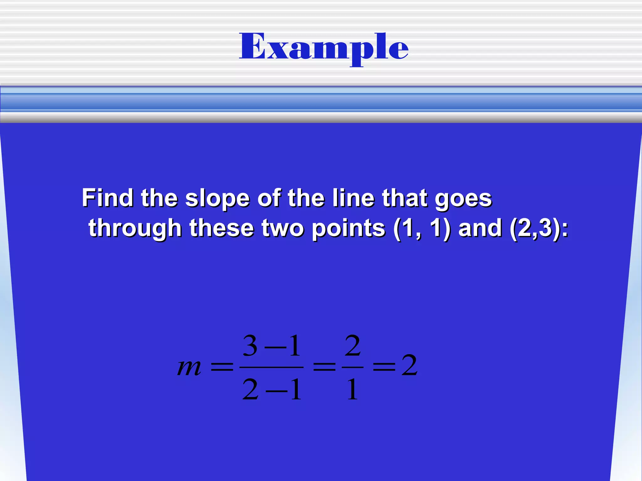 Example


Find the slope of the line that goes
through these two points (1, 1) and (2,3):



           3 −1 2
        m=     = =2
           2 −1 1
 