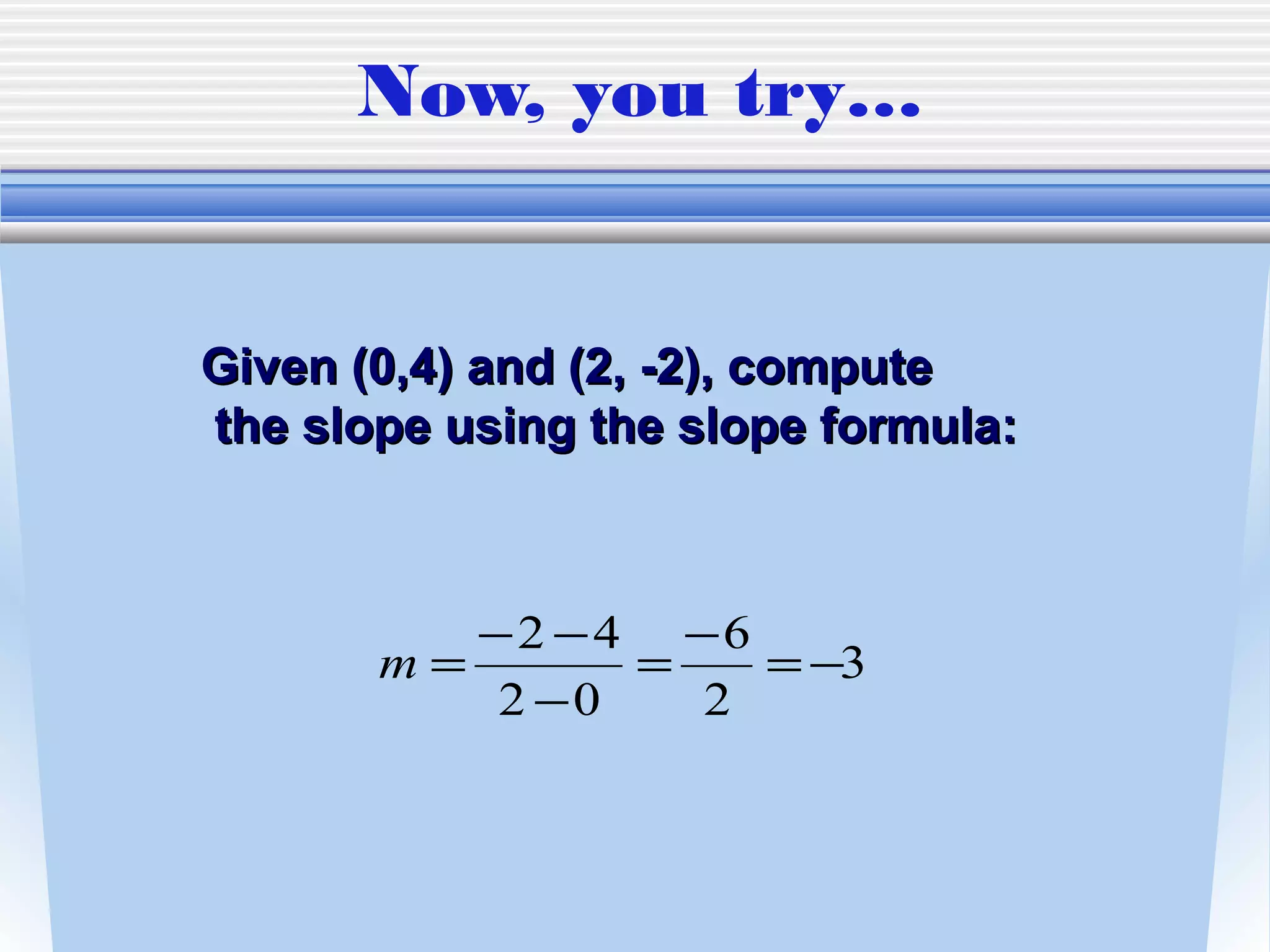 Now, you try…


Given (0,4) and (2, -2), compute
the slope using the slope formula:



          −2 −4 −6
       m=       =   = −3
           2 −0   2
 
