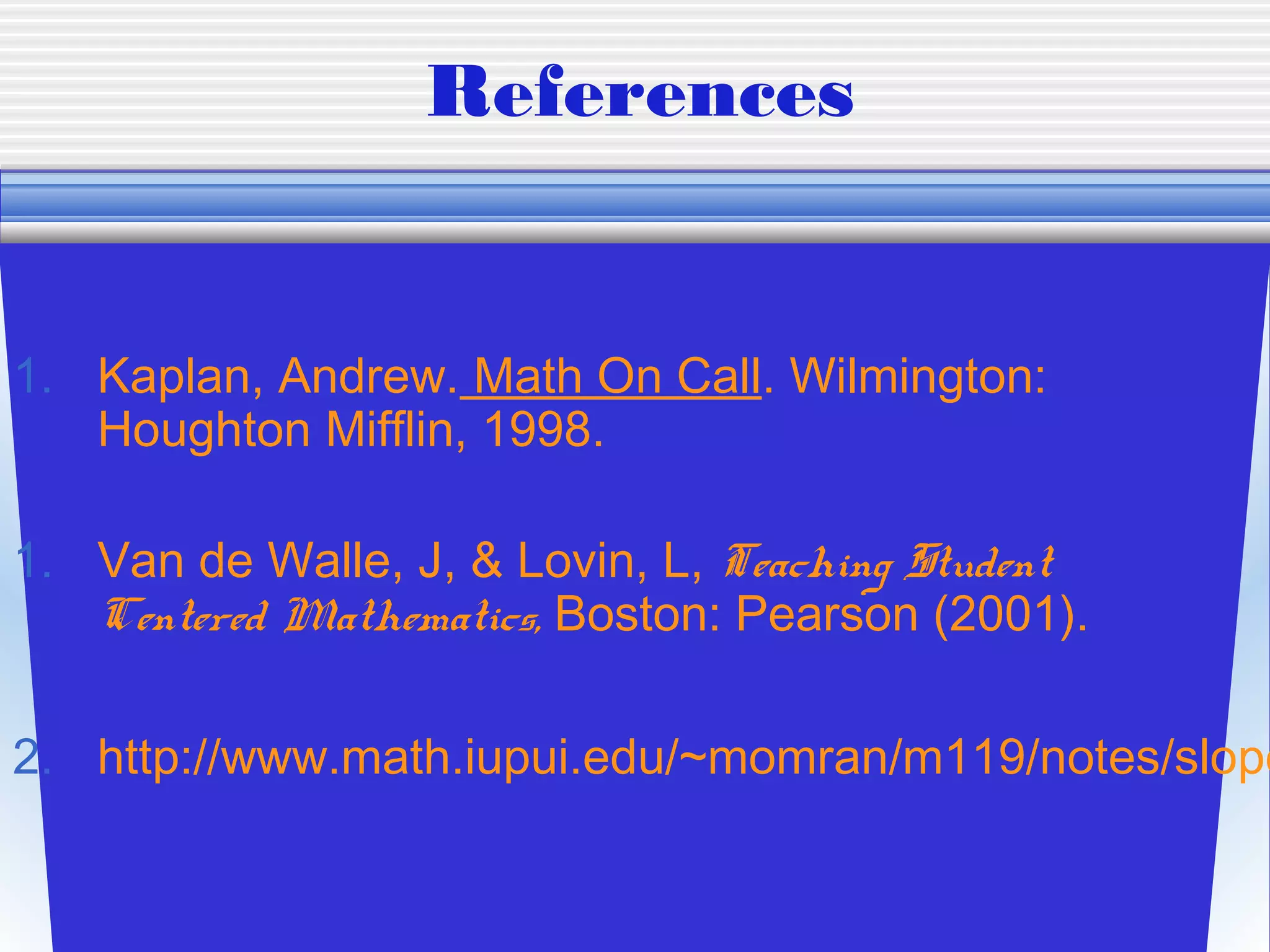References


1. Kaplan, Andrew. Math On Call. Wilmington:
   Houghton Mifflin, 1998.

1. Van de Walle, J, & Lovin, L, Teaching Student
   Centered Mathematics, Boston: Pearson (2001).

2. http://www.math.iupui.edu/~momran/m119/notes/slope
 