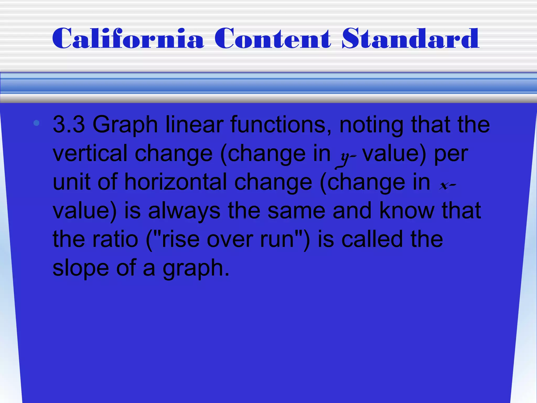 California Content Standard

• 3.3 Graph linear functions, noting that the
  vertical change (change in y- value) per
  unit of horizontal change (change in x-
  value) is always the same and know that
  the ratio ("rise over run") is called the
  slope of a graph.
 