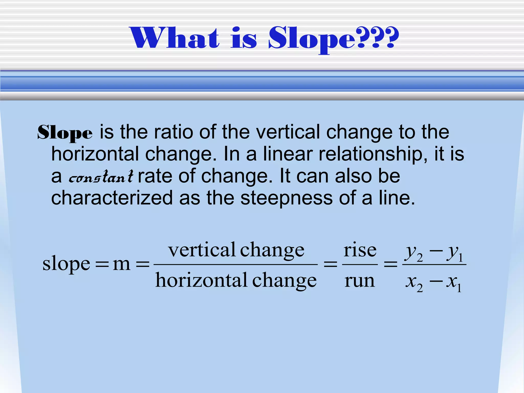 What is Slope???

Slope is the ratio of the vertical change to the
 horizontal change. In a linear relationship, it is
 a constant rate of change. It can also be
 characterized as the steepness of a line.

             vertical change   rise y2 − y1
slope = m =                  =     =
            horizontal change run x2 − x1
 