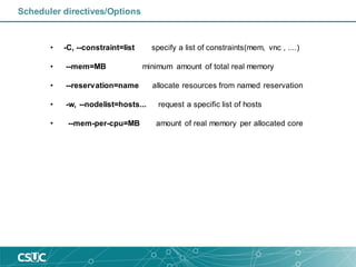 • -C, --constraint=list specify a list of constraints(mem, vnc , ....)
• --mem=MB minimum amount of total real memory
• --reservation=name allocate resources from named reservation
• -w, --nodelist=hosts... request a specific list of hosts
• --mem-per-cpu=MB amount of real memory per allocated core
Scheduler directives/Options
 