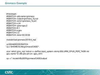 Gromacs Example
#!/bin/bash
#SBATCH--job-name=gromacs
#SBATCH--output=gromacs_%j.out
#SBATCH--error=gromacs_%j.err
#SBATCH-n 24
#SBATCH--gres=gpu:2
#SBATCH-N 1
#SBATCH-p gpu
#SBATCH-c 2
#SBATCH--time=00:30:00
module load gromacs/2018.4_mpi
cd $SHAREDSCRATCH
cp -r $HOME/SLMs/gromacs/CASE/*.
srun `which gmx_mpi`mdrun -v -deffnm input_system -ntomp $SLURM_CPUS_PER_TASK -nb
gpu -npme 12 -dlb yes -pin on –gpu_id 01
cp –r * /scratch/$USER/gromacs/CASE/output/
 
