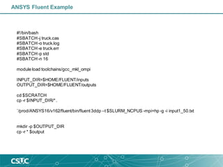 ANSYS Fluent Example
#!/bin/bash
#SBATCH-j truck.cas
#SBATCH-o truck.log
#SBATCH-e truck.err
#SBATCH-p std
#SBATCH-n 16
module load toolchains/gcc_mkl_ompi
INPUT_DIR=$HOME/FLUENT/inputs
OUTPUT_DIR=$HOME/FLUENT/outputs
cd $SCRATCH
cp -r $INPUT_DIR/*.
`/prod/ANSYS16/v162/fluent/bin/fluent3ddp –t $SLURM_NCPUS -mpi=hp -g -i input1_50.txt
mkdir -p $OUTPUT_DIR
cp -r * $output
 