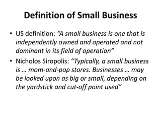 Definition of Small Business
• US definition: “A small business is one that is
independently owned and operated and not
dominant in its field of operation”
• Nicholos Siropolis: “Typically, a small business
is … mom-and-pop stores. Businesses … may
be looked upon as big or small, depending on
the yardstick and cut-off point used”
 