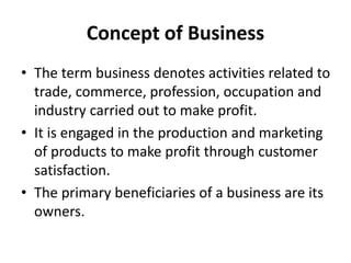 Concept of Business
• The term business denotes activities related to
trade, commerce, profession, occupation and
industry carried out to make profit.
• It is engaged in the production and marketing
of products to make profit through customer
satisfaction.
• The primary beneficiaries of a business are its
owners.
 