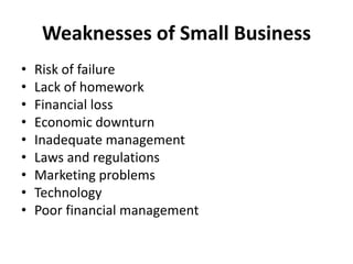 Weaknesses of Small Business
• Risk of failure
• Lack of homework
• Financial loss
• Economic downturn
• Inadequate management
• Laws and regulations
• Marketing problems
• Technology
• Poor financial management
 