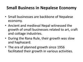Small Business in Nepalese Economy
• Small businesses are backbone of Nepalese
economy.
• Ancient and medieval Nepal witnessed the
growth of small businesses related to art, craft
and cottage industries.
• During the Rana Rule, their growth was slow
and haphazard.
• The era of planned growth since 1956
facilitated their growth in various activities.
 