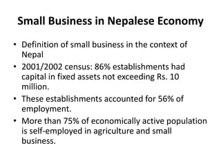 Small Business in Nepalese Economy
• Definition of small business in the context of
Nepal
• 2001/2002 census: 86% establishments had
capital in fixed assets not exceeding Rs. 10
million.
• These establishments accounted for 56% of
employment.
• More than 75% of economically active population
is self-employed in agriculture and small
business.
 