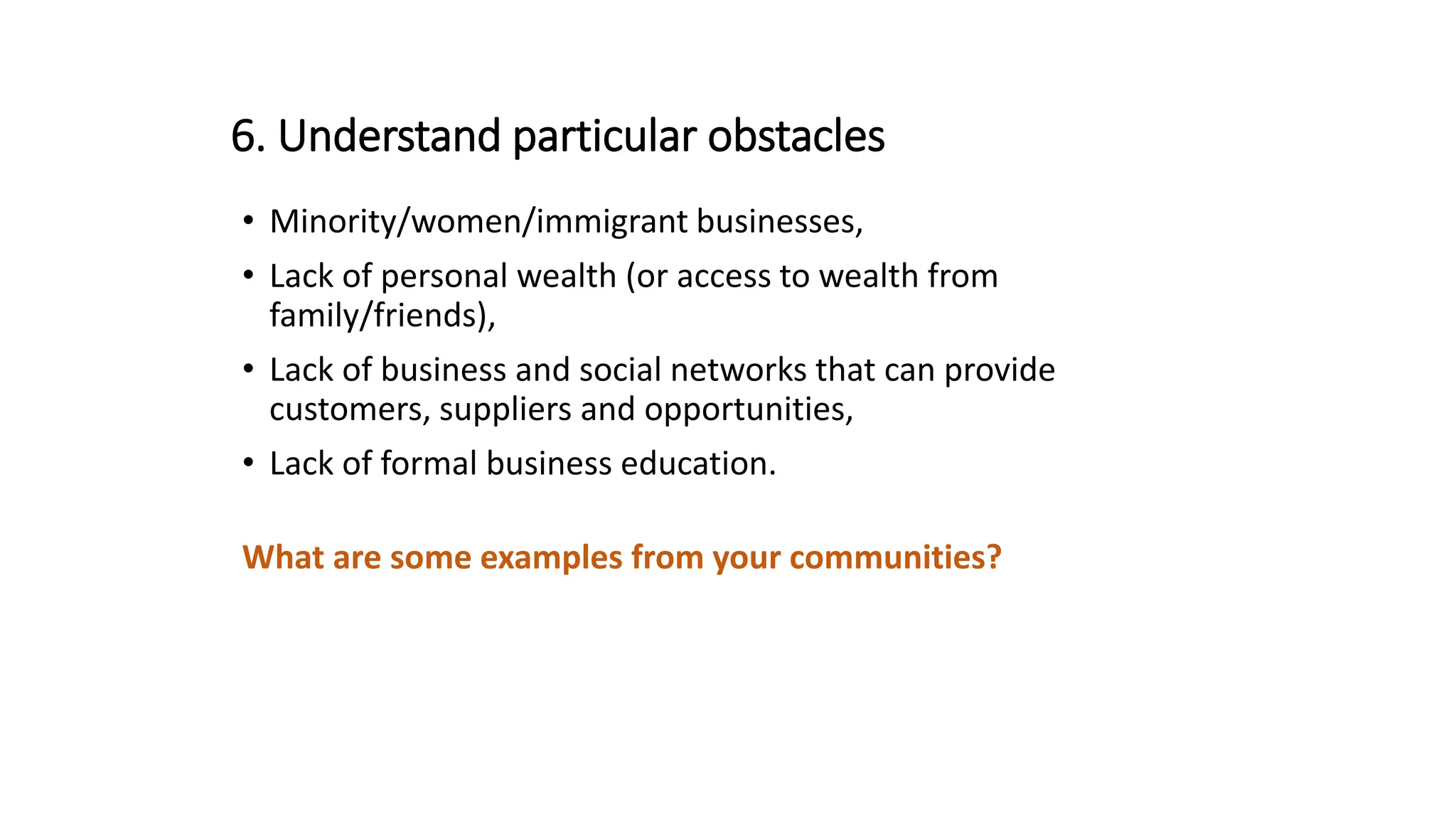 6. Understand particular obstacles
• Minority/women/immigrant businesses,
• Lack of personal wealth (or access to wealth from
family/friends),
• Lack of business and social networks that can provide
customers, suppliers and opportunities,
• Lack of formal business education.
What are some examples from your communities?
 