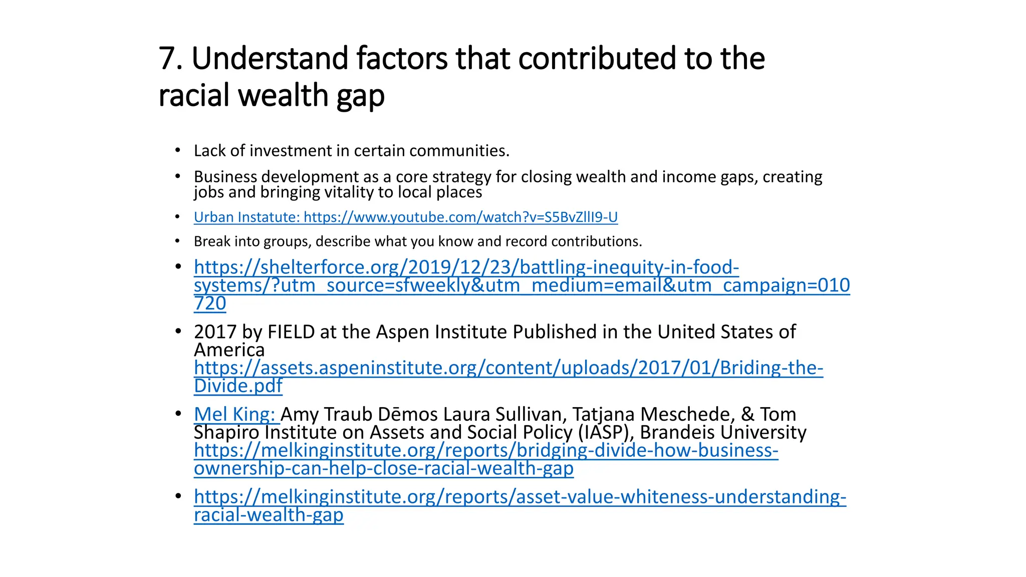 7. Understand factors that contributed to the
racial wealth gap
• Lack of investment in certain communities.
• Business development as a core strategy for closing wealth and income gaps, creating
jobs and bringing vitality to local places
• Urban Instatute: https://www.youtube.com/watch?v=S5BvZllI9-U
• Break into groups, describe what you know and record contributions.
• https://shelterforce.org/2019/12/23/battling-inequity-in-food-
systems/?utm_source=sfweekly&utm_medium=email&utm_campaign=010
720
• 2017 by FIELD at the Aspen Institute Published in the United States of
America
https://assets.aspeninstitute.org/content/uploads/2017/01/Briding-the-
Divide.pdf
• Mel King: Amy Traub Dēmos Laura Sullivan, Tatjana Meschede, & Tom
Shapiro Institute on Assets and Social Policy (IASP), Brandeis University
https://melkinginstitute.org/reports/bridging-divide-how-business-
ownership-can-help-close-racial-wealth-gap
• https://melkinginstitute.org/reports/asset-value-whiteness-understanding-
racial-wealth-gap
 