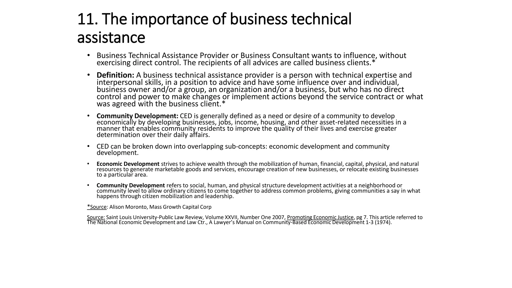 11. The importance of business technical
assistance
• Business Technical Assistance Provider or Business Consultant wants to influence, without
exercising direct control. The recipients of all advices are called business clients.*
• Definition: A business technical assistance provider is a person with technical expertise and
interpersonal skills, in a position to advice and have some influence over and individual,
business owner and/or a group, an organization and/or a business, but who has no direct
control and power to make changes or implement actions beyond the service contract or what
was agreed with the business client.*
• Community Development: CED is generally defined as a need or desire of a community to develop
economically by developing businesses, jobs, income, housing, and other asset-related necessities in a
manner that enables community residents to improve the quality of their lives and exercise greater
determination over their daily affairs.
• CED can be broken down into overlapping sub-concepts: economic development and community
development.
• Economic Development strives to achieve wealth through the mobilization of human, financial, capital, physical, and natural
resources to generate marketable goods and services, encourage creation of new businesses, or relocate existing businesses
to a particular area.
• Community Development refers to social, human, and physical structure development activities at a neighborhood or
community level to allow ordinary citizens to come together to address common problems, giving communities a say in what
happens through citizen mobilization and leadership.
*Source: Alison Moronto, Mass Growth Capital Corp
Source: Saint Louis University-Public Law Review, Volume XXVII, Number One 2007, Promoting Economic Justice, pg 7. This article referred to
The National Economic Development and Law Ctr., A Lawyer’s Manual on Community-Based Economic Development 1-3 (1974).
 