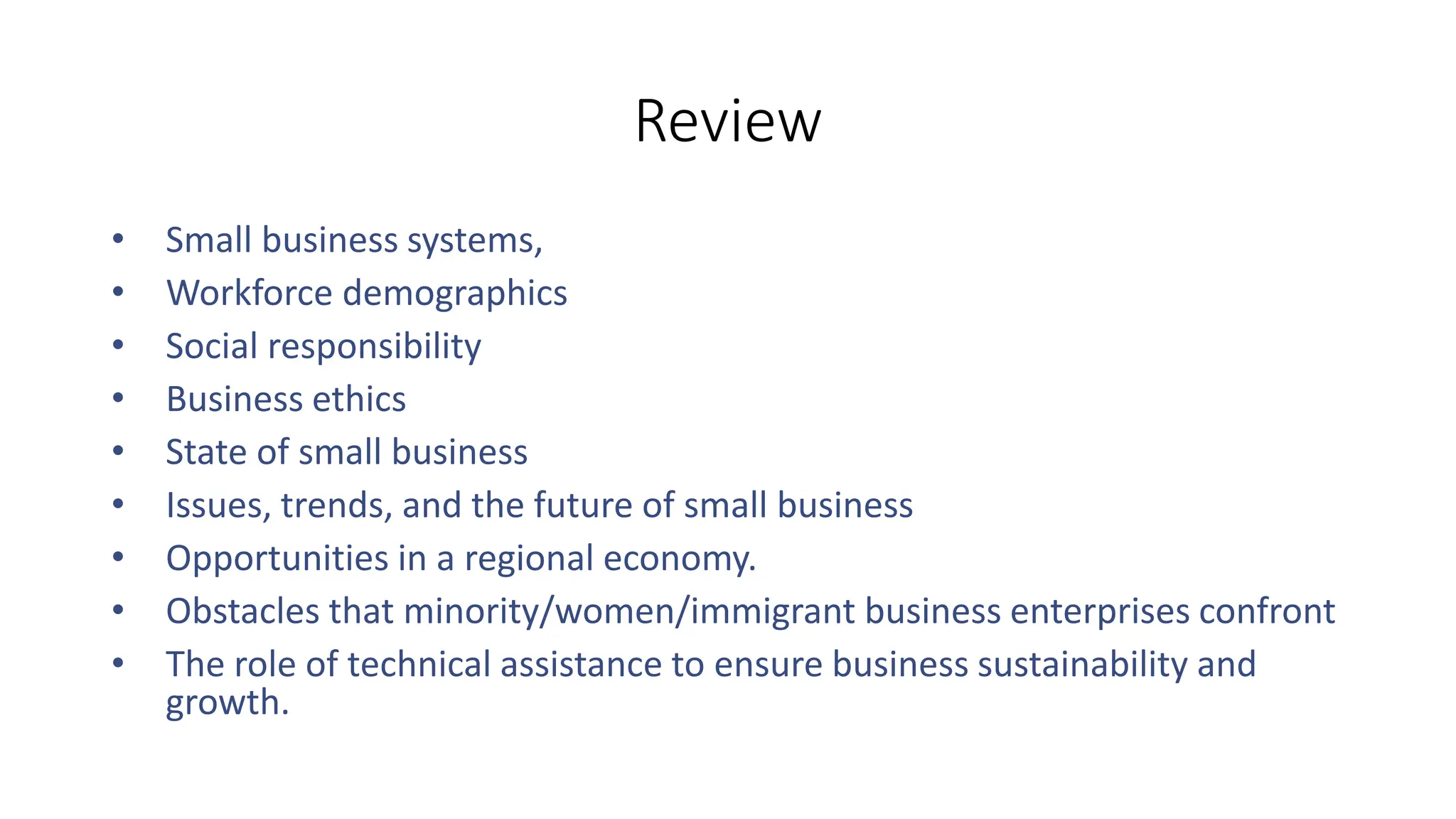 Review
• Small business systems,
• Workforce demographics
• Social responsibility
• Business ethics
• State of small business
• Issues, trends, and the future of small business
• Opportunities in a regional economy.
• Obstacles that minority/women/immigrant business enterprises confront
• The role of technical assistance to ensure business sustainability and
growth.
 