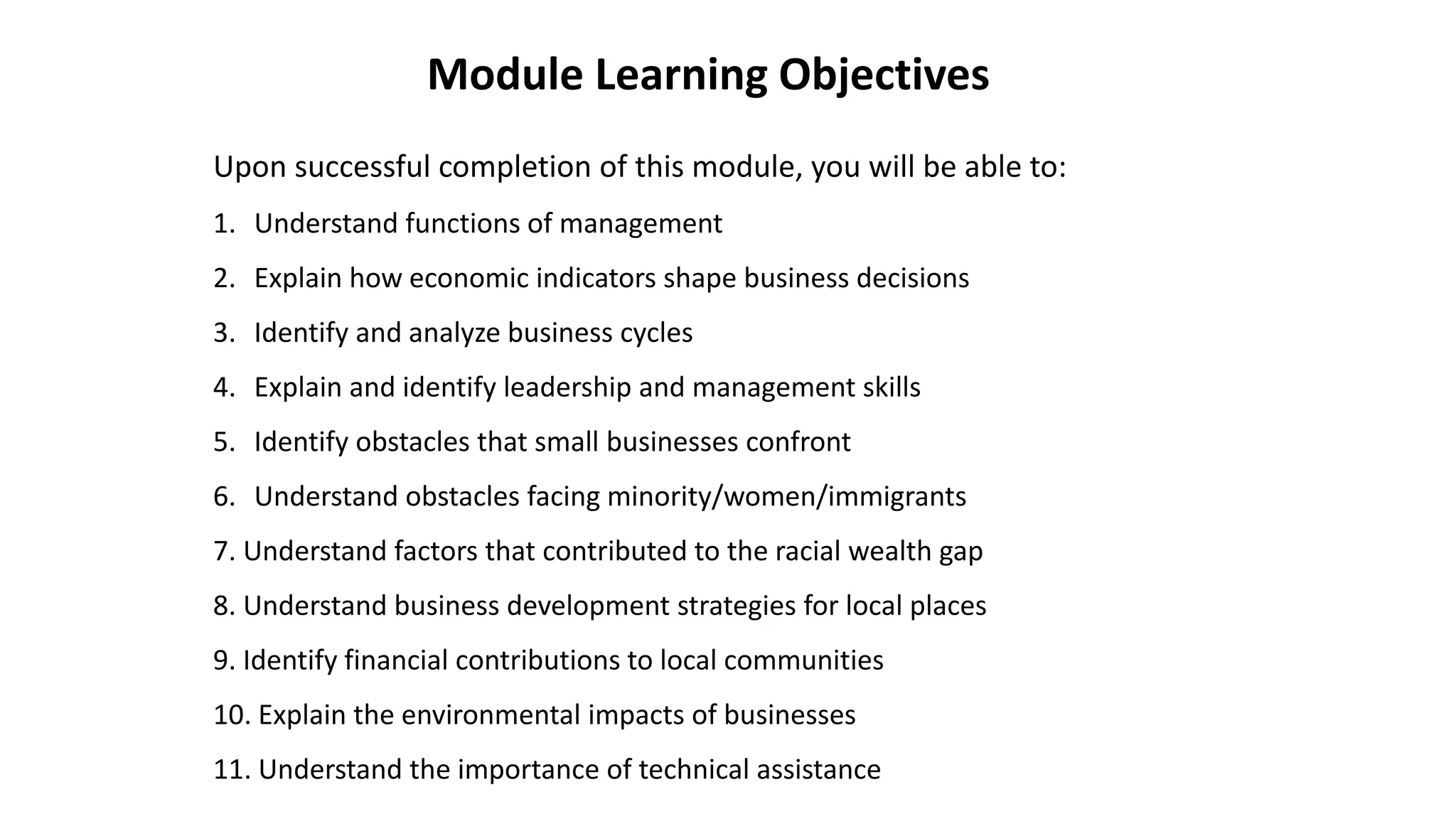 Upon successful completion of this module, you will be able to:
1. Understand functions of management
2. Explain how economic indicators shape business decisions
3. Identify and analyze business cycles
4. Explain and identify leadership and management skills
5. Identify obstacles that small businesses confront
6. Understand obstacles facing minority/women/immigrants
7. Understand factors that contributed to the racial wealth gap
8. Understand business development strategies for local places
9. Identify financial contributions to local communities
10. Explain the environmental impacts of businesses
11. Understand the importance of technical assistance
Module Learning Objectives
 
