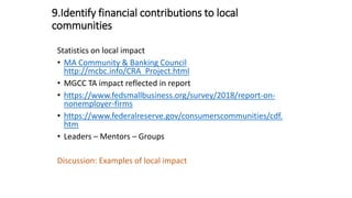 9.Identify financial contributions to local
communities
Statistics on local impact
• MA Community & Banking Council
http://mcbc.info/CRA_Project.html
• MGCC TA impact reflected in report
• https://www.fedsmallbusiness.org/survey/2018/report-on-
nonemployer-firms
• https://www.federalreserve.gov/consumerscommunities/cdf.
htm
• Leaders – Mentors – Groups
Discussion: Examples of local impact
 