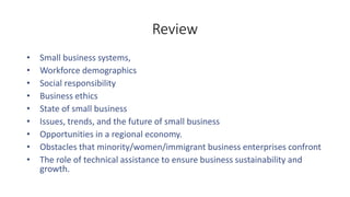 Review
• Small business systems,
• Workforce demographics
• Social responsibility
• Business ethics
• State of small business
• Issues, trends, and the future of small business
• Opportunities in a regional economy.
• Obstacles that minority/women/immigrant business enterprises confront
• The role of technical assistance to ensure business sustainability and
growth.
 