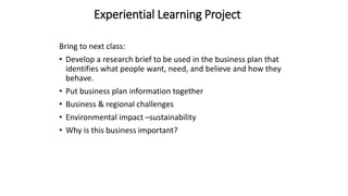 Experiential Learning Project
Bring to next class:
• Develop a research brief to be used in the business plan that
identifies what people want, need, and believe and how they
behave.
• Put business plan information together
• Business & regional challenges
• Environmental impact –sustainability
• Why is this business important?
 